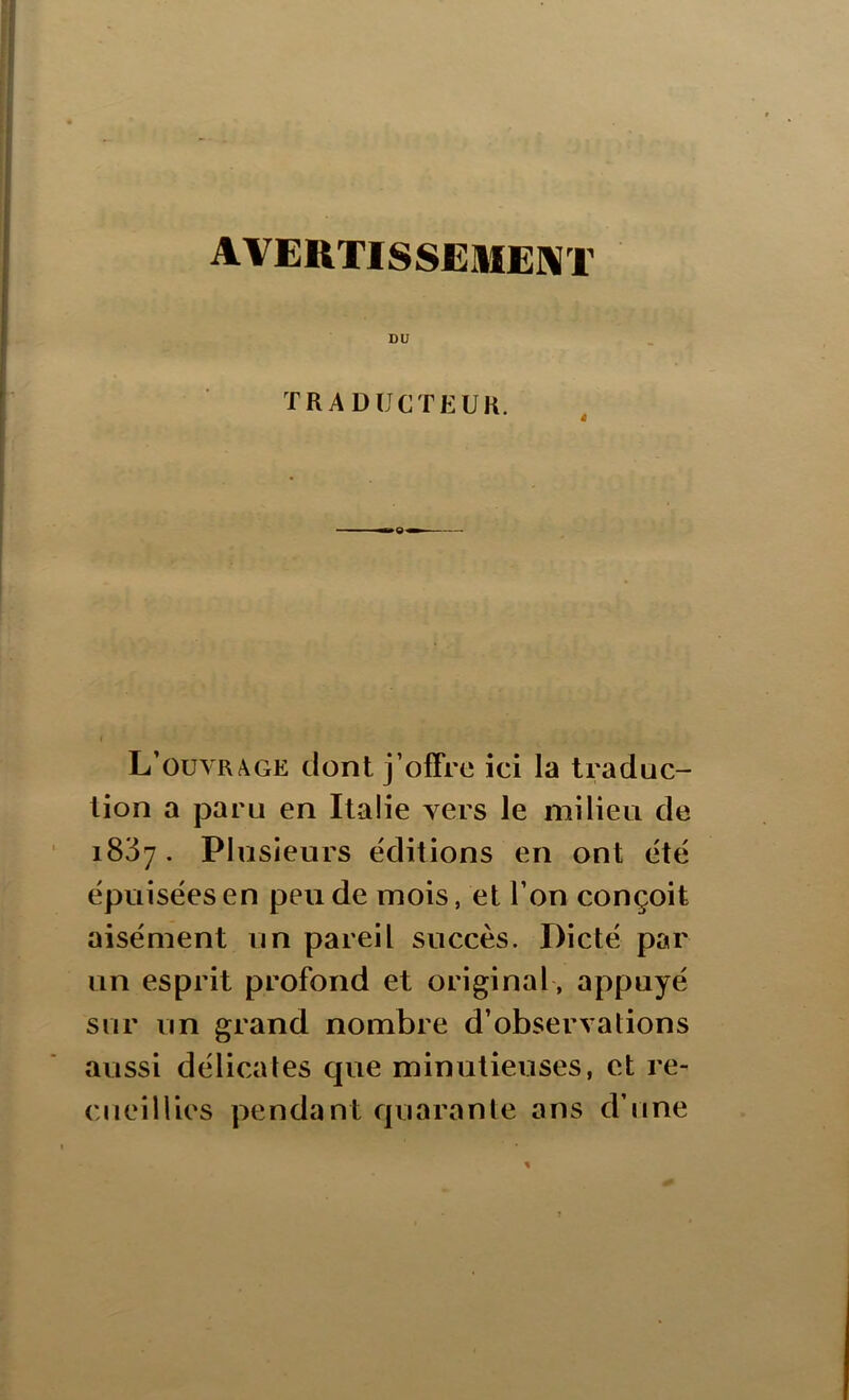 AVERTISSEMENT DU TRADUCTEUR. L’ouvrage dont j’offre ici la traduc- tion a paru en Italie vers le milieu de 1837. Plusieurs éditions en ont été épuisées en peu de mois, et l’on conçoit aisément un pareil succès. Dicté par un esprit profond et original, appuyé sur un grand nombre d’observations aussi délicates que minutieuses, et re- cueillies pendant quarante ans d’une