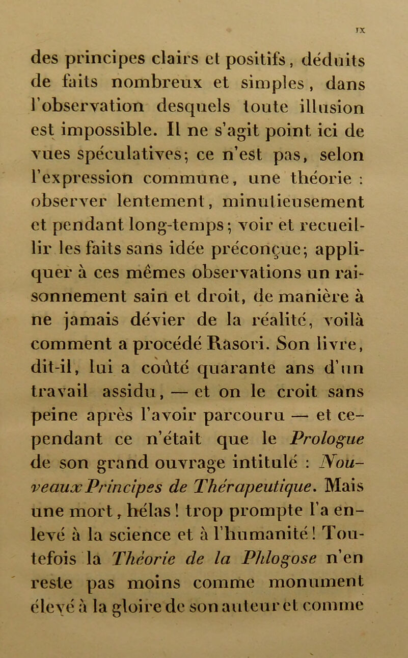 des principes clairs et positifs, déduits de faits nombreux et simples, dans l'observation desquels toute illusion est impossible. Il ne s’agit point ici de vues spéculatives; ce n’est pas, selon l’expression commune, une théorie : observer lentement, minutieusement et pendant long-temps; voir et recueil- lir les faits sans idée préconçue; appli- quer à ces mêmes observations un rai- sonnement sain et droit, de manière à ne jamais dévier de la réalité, voilà comment a procédé Rasori. Son livre, dit-il, lui a coûté quarante ans d’un travail assidu, — et on le croit sans peine après l’avoir parcouru — et ce- pendant ce n’était que le Prologue de son grand ouvrage intitulé : Nou- veaux Principes de Thérapeutique. Mais une mort, hélas ! trop prompte l’a en- levé à la science et à l’humanité ! Tou- tefois la Théorie cle la Phlogose n’en reste pas moins comme monument élevé à la gloire de son auteur et comme