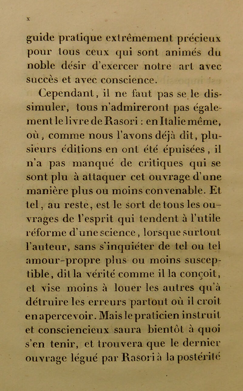 guide pratique extrêmement précieux pour tous ceux qui sont animés du noble désir d’exercer notre art avec succès et avec conscience. Cependant, il ne faut pas se le dis- simuler, tous n’admireront pas égale- ment le livre de Rasori : en Italie même, où, comme nous l’avons déjà dit, plu- sieurs éditions en ont été épuisées, il n’a pas manqué de critiques qui se sont plu à attaquer cet ouvrage d’une manière plus ou moins convenable. Et tel, au reste, est le sort de tous les ou- vrages de l’esprit qui tendent à l’utile réforme d’une science, lorsque surtout l’auteur, sans s’inquiéter de tel ou tel amour-propre plus ou moins suscep- tible, dit la vérité comme il la conçoit, et vise moins à louer les autres qu’à détruire les erreurs partout où il croit en apercevoir. Mais le praticien instruit et consciencieux saura bientôt à quoi s’en tenir, et trouvera que le dernier ouvrage légué par Rasori à la postérité