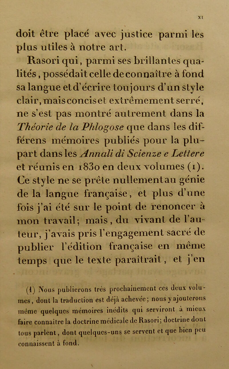 doit être placé avec justice parmi les plus utiles à notre art. Rasori qui, parmi ses brillantes qua- lités , possédait celle de connaître à fond sa langue et d’écrire toujours d’un style clair, mais concis e t extrêmement serré, ne s’est pas montré autrement dans la Théorie de la Phlogose que dans les dif- férens mémoires publiés pour la plu- part dans les Annali di Scienze e Lettere et réunis en i83o en deux volumes (i). Ce style ne se prête nullement au génie de la langue française, et plus d’une fois j’ai été sur le point de renoncer à mon travail; mais, du vivant de l’au- teur, j’avais pris l’engagement sacré de publier l’édition française en même temps que le texte paraîtrait, et j’en (1) Nous publierons très prochainement ces deux volu- mes, dont la traduction est déjà achevée; nous y ajouterons même quelques mémoires inédits qui serviront a mieux faire connaître la doctrine médicale de Rasori; doctrine dont tous parlent, dont quelques-uns se servent et que bien peu connaissent à fond.