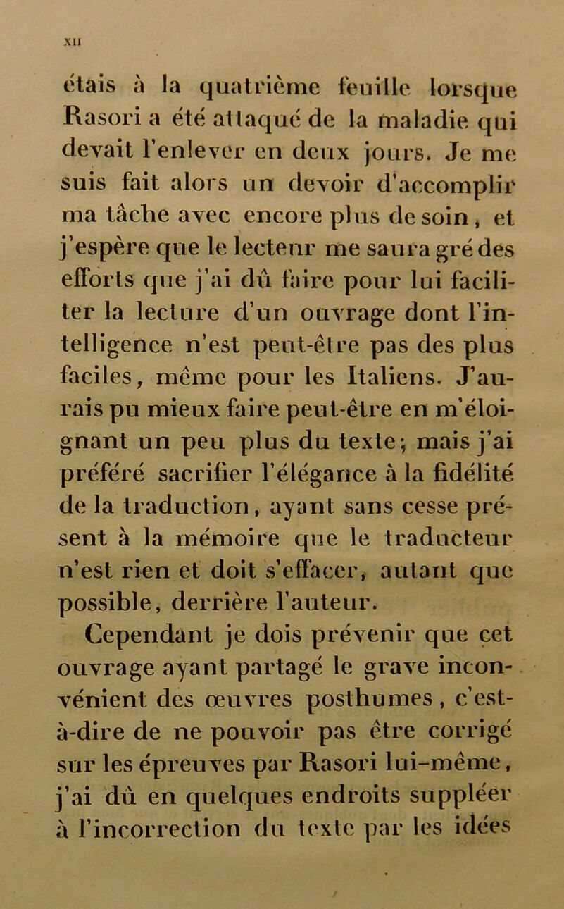 étais à la quatrième feuille lorsque Rasori a été attaqué de la maladie qui devait l’enlever en deux jours. Je me suis fait alors un devoir d’accomplir ma tâche avec encore plus de soin, et j’espère que le lecteur me saura gré des efforts que j’ai dû faire pour lui facili- ter la lecture d’un ouvrage dont l’in- telligence n’est peut-être pas des plus faciles, même pour les Italiens. J’au- rais pu mieux faire peut-être en m’éloi- gnant un peu plus du texte -, mais j’ai préféré sacrifier l’élégance à la fidélité de la traduction, ayant sans cesse pré- sent à la mémoire que le traducteur n’est rien et doit s’effacer, autant que possible, derrière l’auteur. Cependant je dois prévenir que cet ouvrage ayant partagé le grave incon- vénient des œuvres posthumes, c’est- à-dire de ne pouvoir pas être cor rigé sur les épreuves par Rasori lui-même, j’ai du en quelques endroits suppléer à l’incorrection du texte par les idées