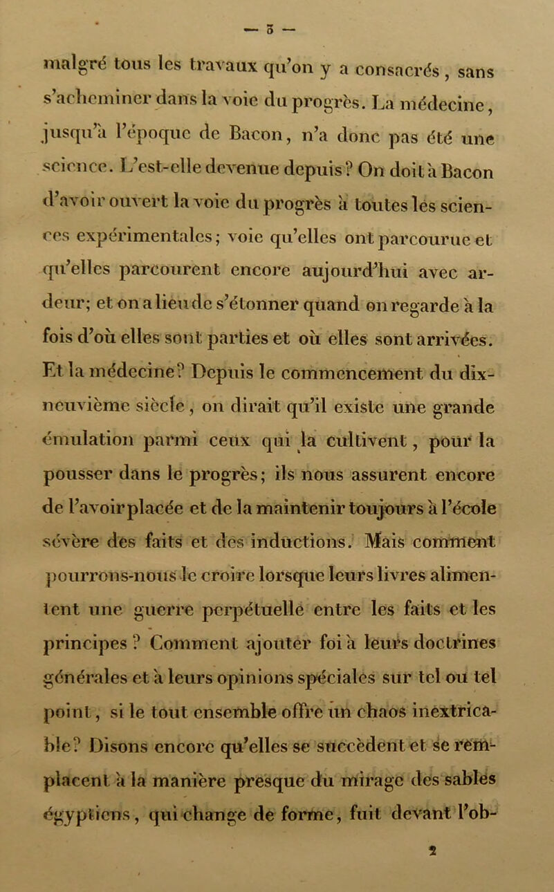 — 5 — malgré tous les travaux qu’on y a consacrés , sans s’acheminer dans la voie du progrès. La médecine, jusqu a 1 époque de Bacon, n’a donc pas été une science. L’est-elle devenue depuis? On doit a Bacon d avoir ouvert la voie du progrès à toutes lés scien- ces expérimentales; voie qu’elles ont parcourue et qu’elles parcourent encore aujourd’hui avec ar- deur; et on a lieu de s’étonner quand on regarde a la fois d’où elles sont parties et où elles sont arrivées. Et la médecine? Depuis le commencement du dix- neuvième siècle, on dirait qu’il existe une grande émulation parmi ceux qui la cultivent, pour la pousser dans le progrès; ils nous assurent encore de l’avoir placée et de la maintenir toujours a l’école sévère dés faits et dès inductions. Mais comment pourrons-nous le croire lorsque leurs livres alimen- tent une guerre perpétuelle entre les faits et les principes ? Comment ajouter foi a leurs doctrines générales et a leurs opinions spéciales sur tel ou tel point, si le tout ensemble offre un chaos inextrica- ble? Disons encore qu’elles se succèdent et se rerm placent a la manière presque du mirage des sables égyptiens, qui change de forme, fuit devant l’ob-