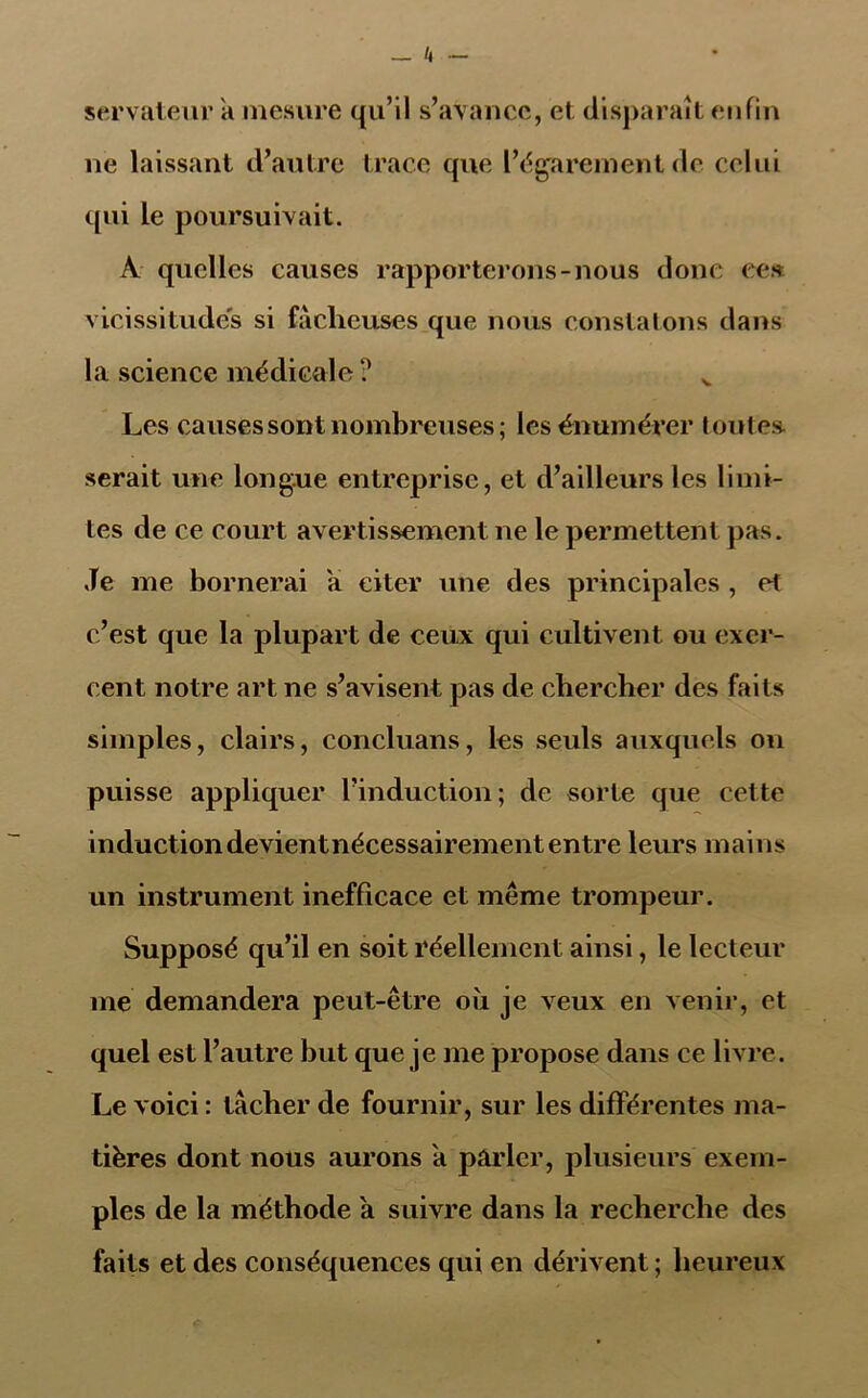 servateur à mesure qu’il s’avance, et disparaît enfin ne laissant d’autre trace que l’égarement de celui qui le poursuivait. À quelles causes rapporterons-nous donc ces vicissitudes si fâcheuses que nous constatons dans la science médicale ? v Les causes sont nombreuses; les énumérer toutes, serait une longue entreprise, et d’ailleurs les limi- tes de ce court avertissement ne le permettent pas. .Te me bornerai a citer une des principales , et c’est que la plupart de ceux qui cultivent ou exer- cent notre art ne s’avisent pas de chercher des faits simples, clairs, concluans, les seuls auxquels on puisse appliquer l’induction; de sorte que cette inductiondevientnécessairement entre leurs mains un instrument inefficace et même trompeur. Supposé qu’il en soit réellement ainsi, le lecteur me demandera peut-être où je veux en venir, et quel est l’autre but que je me propose dans ce livre. Le voici : tacher de fournir, sur les différentes ma- tières dont nous aurons a parler, plusieurs exem- ples de la méthode a suivre dans la recherche des faits et des conséquences qui en dérivent ; heureux