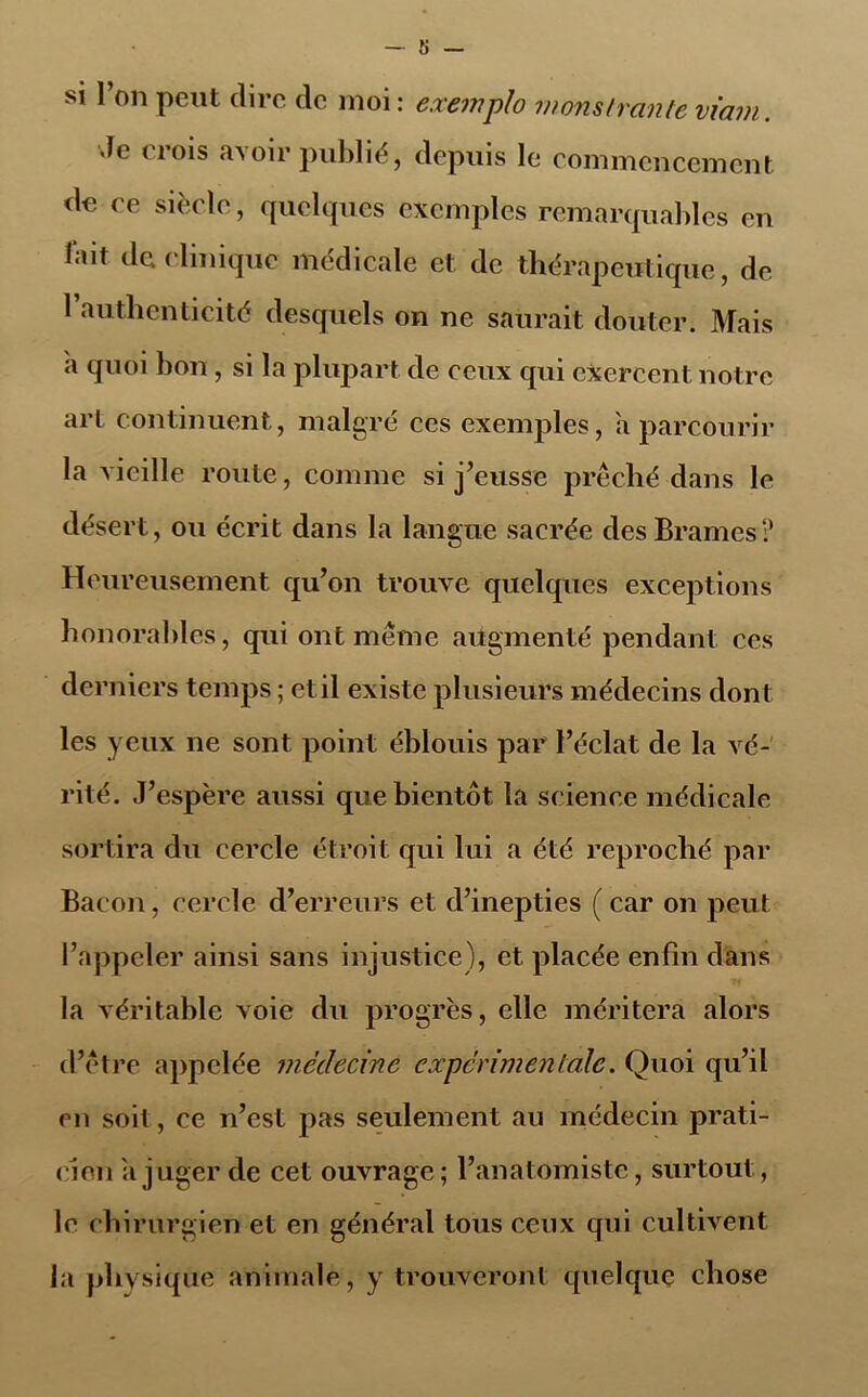 si l’on peut dire de moi: exemplo nions Iran te viam. Je crois avoir publié, depuis le commencement de ce siècle, quelques exemples remarquables en lait de clinique médicale et de thérapeutique, de l’authenticité desquels on ne saurait douter. Mais a quoi bon, si la plupart de ceux qui exercent notre art continuent, malgré ces exemples, a parcourir la vieille route, comme si j’eusse prêché dans le désert, ou écrit dans la langue sacrée des Brames? Heureusement qu’on trouve quelques exceptions honorables, qui ont même augmenté pendant ces derniers temps ; et il existe plusieurs médecins dont les yeux ne sont point éblouis par l’éclat de la vé- rité. J’espère aussi que bientôt la science médicale sortira du cercle étroit qui lui a été reproché par Bacon, cercle d’erreurs et d’inepties ( car on peut l’appeler ainsi sans injustice), et placée enfin dans la véritable voie du progrès, elle méritera alors d’être appelée médecine experimentale. Quoi qu’il en soit, ce n’est pas seulement au médecin prati- cien a juger de cet ouvrage; l’anatomiste, surtout, le chirurgien et en général tous ceux qui cultivent la physique animale, y trouveront quelque chose