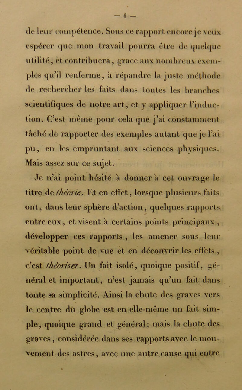 — fi- lle leur compétence. Sous ce rapport encore je \eux espérer que mon travail pourra être de quelque utilité, et contribuera, grâce aux nombreux exem- ples qu’il renferme, a répandre la juste méthode de rechercher les faits dans toutes les branches scientifiques de notre art, et y appliquer l’induc- tion. C’est même pour cela que j’ai constamment tâché de rapporter des exemples autant que je l’ai pu , en les empruntant aux sciences physiques. Mais assez sur ce sujet. Je n’ai point hésité a donnera cet ouvrage le titre de théorie. Et en effet, lorsque plusieurs faits ont, dans leur sphère d’action, quelques rapports entre eux, et visent a certains points principaux , développer ces rapports , les amener sous leur véritable point de vue et en découvrir les effets , c’est théoriser. Un fait isolé, quoique positif, gé- néral et important, n’est jamais qu’un fait dans toute sa simplicité. Ainsi la chute des graves vers le centre dû globe est en elle-même un fait sim- ple, quoique grand et général; mais la chute des graves , considérée dans ses rapports avec le mou- vement des astres, avec une autre cause qui entre