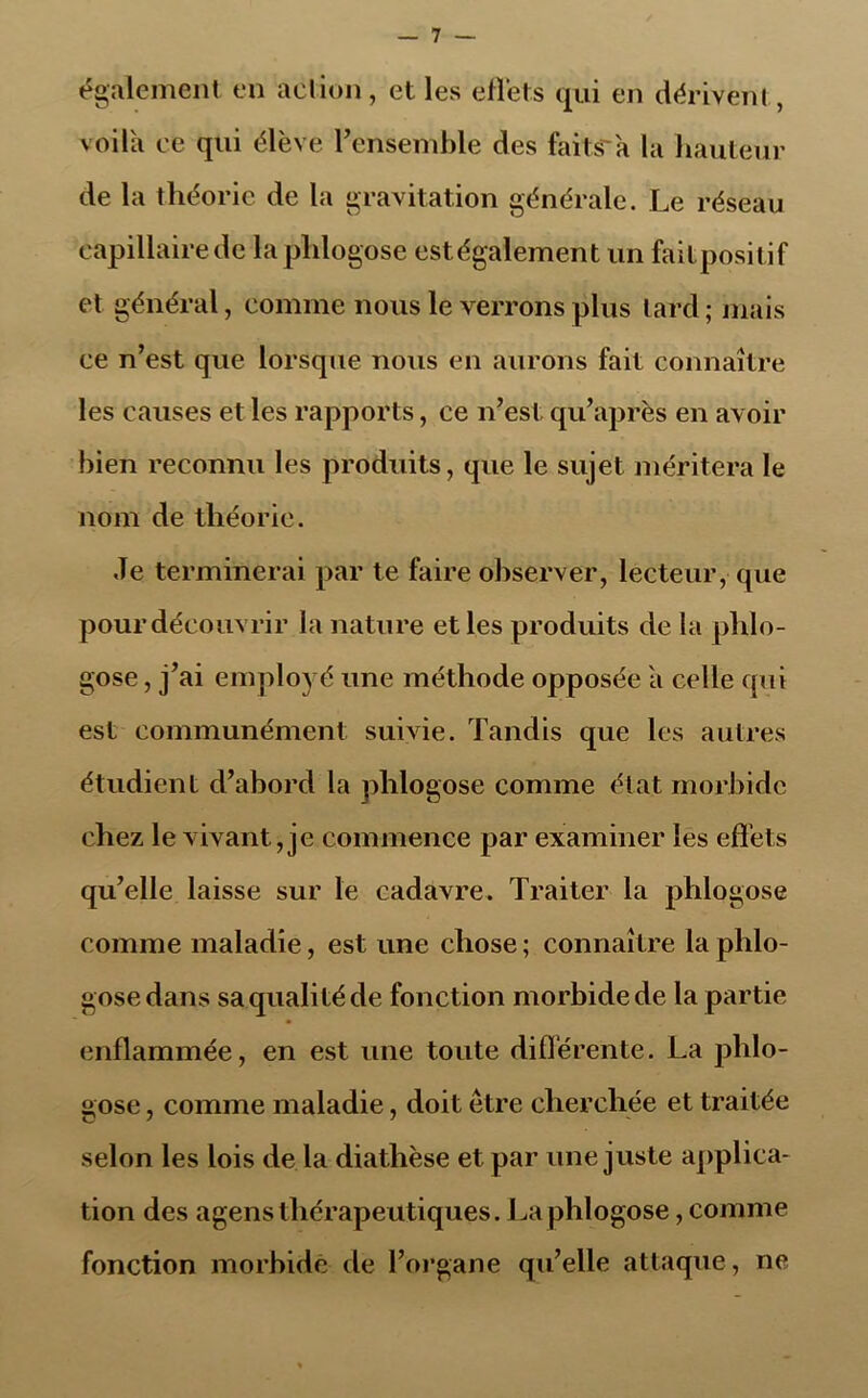 également en action, et les ëfiëts qui en dérivent, voila ce qui élève l’ensemble des faitsa la hauteur de la théorie de la gravitation générale. Le réseau capillaire de laphlogose est également un faitpositif et général, comme nous le verrons plus lard ; mais ce n’est que lorsque nous en aurons fait connaître les causes et les rapports, ce n’est qu’après en avoir bien reconnu les produits, que le sujet méritera le nom de théorie. Je terminerai par te faire observer, lecteur, que pour découvrir la nature et les produits de la plilo- gose, j’ai employé une méthode opposée a celle qui est communément suivie. Tandis que les autres étudient d’abord la phlogose comme état morbide chez le vivant, je commence par examiner les effets qu’elle laisse sur le cadavre. Traiter la phlogose comme maladie, est une chose ; connaître la phlo- gose dans sa qualité de fonction morbide de la partie enflammée, en est une toute différente. La phlo- gose , comme maladie, doit être cherchée et traitée selon les lois de la diathèse et par une juste applica- tion des agens thérapeutiques. La phlogose, comme fonction morbide de l’organe qu’elle attaque, ne