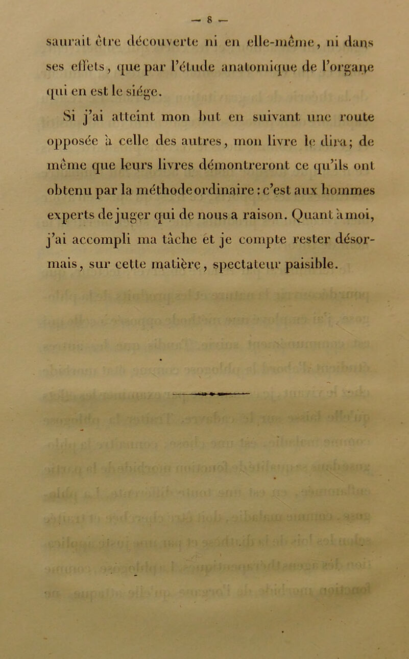 saurait cire découverte ni en elle-même, ni dans ses effets, que par l’étude anatomique de l’orgarve qui en est le siège. Si j’ai atteint mon but en suivant une route opposée 'a celle des autres, mon livre le dira; de même que leurs livres démontreront ce qu’ils ont obtenu par la méthode ordinaire : c’est aux hommes experts déjuger qui de nous a raison. Quant arnoi, j’ai accompli ma tâche et je compte rester désor- mais, sur cette matière, spectateur paisible.