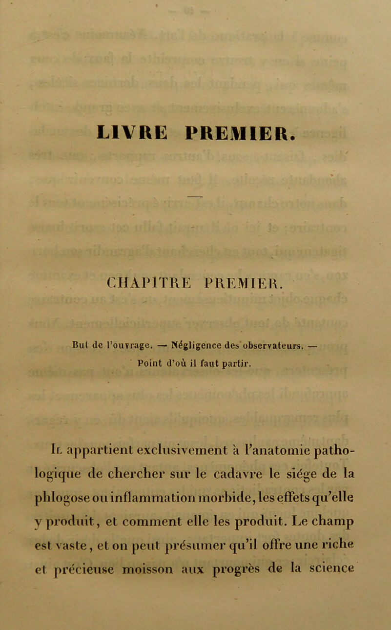 LIVRE PREMIER. CHAPITRE PREMIER. Bul de l’ouvrage. — Négligence des observateurs. — Point d’où il faut partir. Ir. appartient exclusivement a l’anatomie patho- logique de chercher sur le cadavre le siège de la phlogose ou inflammation morbide, les effets qu’elle y produit, et comment elle les produit. Le champ est vaste, et on peut présumer qu’il offre une riche et précieuse moisson aux progrès de la science