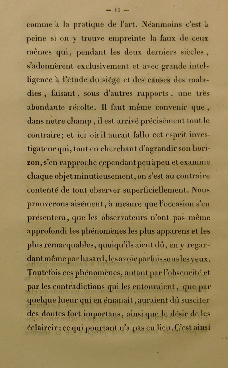 comme a la pratique de l’art. Néanmoins c’est u peine si on y trouve empreinte la faux de ceux mêmes qui, pendant les deux derniers siècles, s’adonnèrent exclusivement et avec grande intel- ligence a l’étude du siège et des causes des mala- dies , faisant, sous d’autres rapports , une très abondante récolte. Il faut même convenir que , dans notre cliamp, il est arrivé précisément tout le contraire; et ici oii il aurait fallu cet esprit inves- tigateur qui, tout en cherchant d’agrandir son hori- zon, s’en rapproche cependantpeu'apeu et examine chaque objet minutieusement, on s’est au contraire contenté de tout observer superficiellement. Nous prouverons aisément, a mesure que l’occasion s’en présentera, que les observateurs n’ont pas même approfondi les phénomènes les plus apparens et les plus remarquables, quoiqu’ils aient dû, en y regar- dantmême par hasard, les avoir parfoissouslesyeux. Toutefois ces phénomènes, autant par l’obscurité et par les contradictions qui les entouraient, que par quelque lueur qui en émanait, auraient dû susciter des doutes fort importans, ainsi que le désir de les éclaircir ; ce qui pourtant n’a pas eu lieu. C’est ainsi