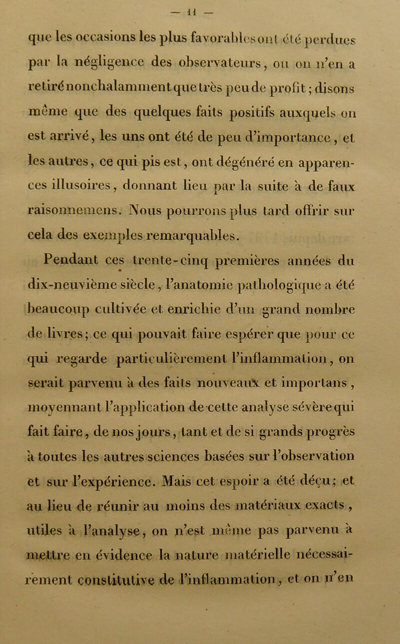 H que les occasions les plus favorables ont été perdues par la négligence des observateurs, ou on n’en a retiré nonchalamment que très peu de profit ; disons meme que des quelques faits positifs auxquels on est arrivé, les uns ont été de peu d’importance, et les autres, ce qui pis est, ont dégénéré en apparen- ces illusoires, donnant lieu par la suite a de faux raisonnemens. Nous pourrons plus tard offrir sur cela des exemples remarquables. Pendant ces trente-cinq premières années du dix-neuvième siècle, l’anatomie pathologique a été beaucoup cultivée et enrichie d’un grand nombre de livres; ce qui pouvait faire espérer que pour ce qui regarde particulièrement l’inflammation, on serait parvenu a des faits nouveaux et importans , moyennant l’application de-cette analyse sévère qui fait faire, de nos jours, tant et de si grands progrès a toutes les autres sciences basées sur l’observation et sur l’expérience. Mais cet espoir a été déçu; et au lieu de réunir au moins des matériaux exacts , utiles a l’analyse, on n’est même pas parvenu a mettre en évidence la nature matérielle nécessai- rement constitutive de l’inflammation, et on n’en