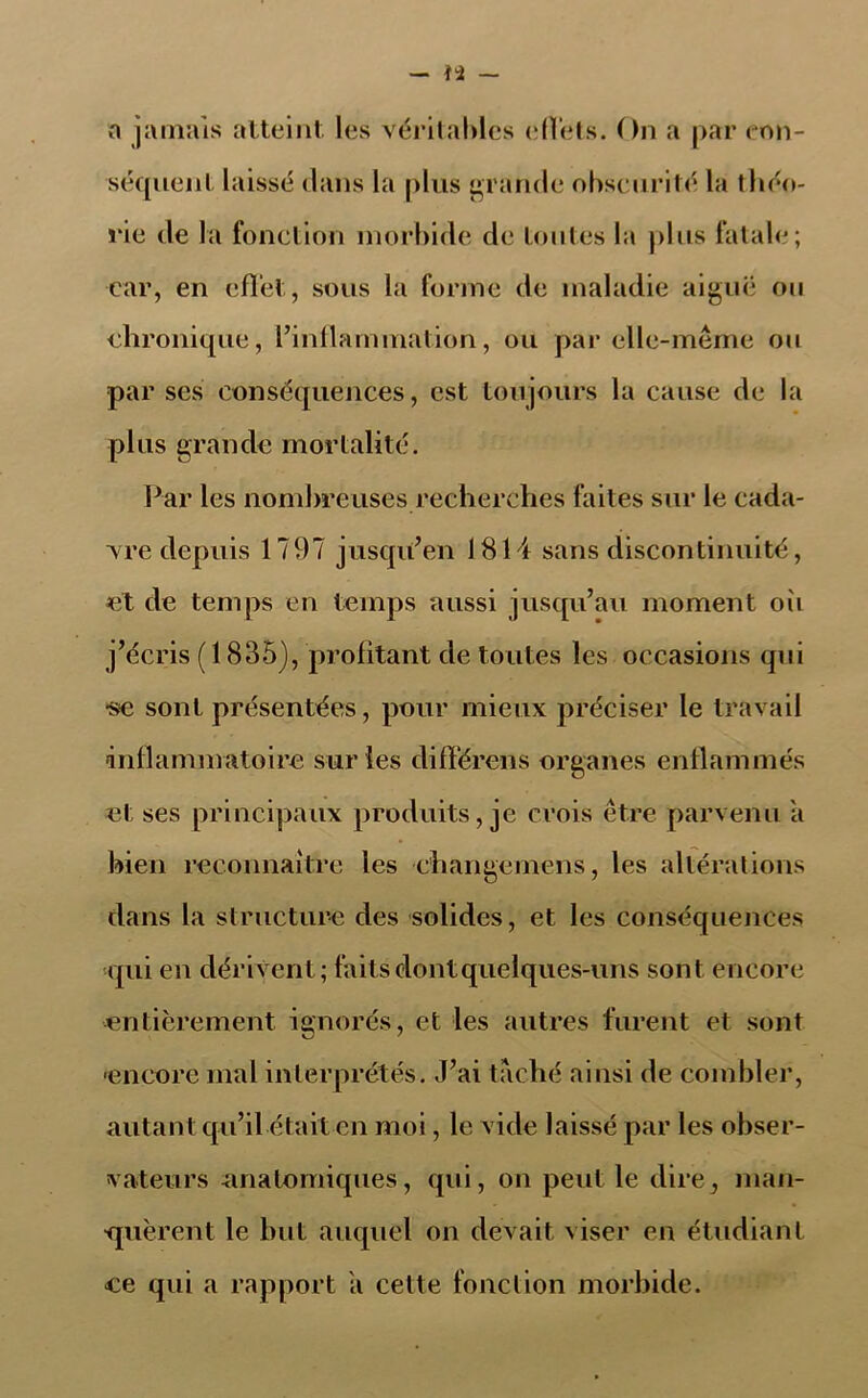 a jamais atteint les véritables effets. On a par con- séquent laissé clans la plus grande obscurité la théo- rie de la fonction morbide de toutes la plus fatale; car, en effet, sous la forme de maladie aiguë on chronique, l'inflammation, ou par elle-même ou par ses conséquences, est toujours la cause de la plus grande mortalité. Par les nombreuses recherches faites sur le cada- vre depuis 1797 jusqu'en 1814 sans discontinuité, et de temps en temps aussi jusqu'au moment où j’écris ( 1835), profitant de toutes les occasions qui ■se sont présentées, pour mieux préciser le travail inflammatoire sur les différens organes enflammés et ses principaux produits, je crois être parvenu a bien reconnaître les changemens, les altérations dans la structure des solides, et les conséquences qui en dérivent; faits dont quelques-uns sont encore entièrement ignorés, et les autres furent et sont ■encore mal interprétés. J'ai taché ainsi de combler, autant qu’il était en moi, le vide laissé par les obser- vateurs anatomiques, qui, on peut le dire_, man- quèrent le but auquel on devait viser en étudiant ce qui a rapport a cette fond ion morbide.