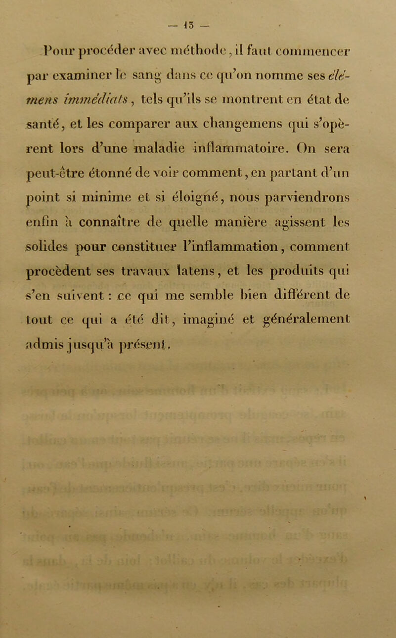 Pour procéder avec méthode, d faut commencer par examiner le sang dans ce qu'on nomme ses élé- ments immédiats , tels qu'ils se montrent en état de santé, et les comparer aux changemens qui s’opè- rent lors d’une maladie inflammatoire. On sera peut-être étonné de voir comment, en partant d’un point si minime et si éloigné, nous parviendrons enfin a connaître de quelle manière agissent les solides pour constituer l’inflammation, comment procèdent ses travaux latens, et les produits qui s’en suivent : ce qui me semble bien différent de tout ce qui a été dit, imaginé et généralement admis jusqu’il présent.