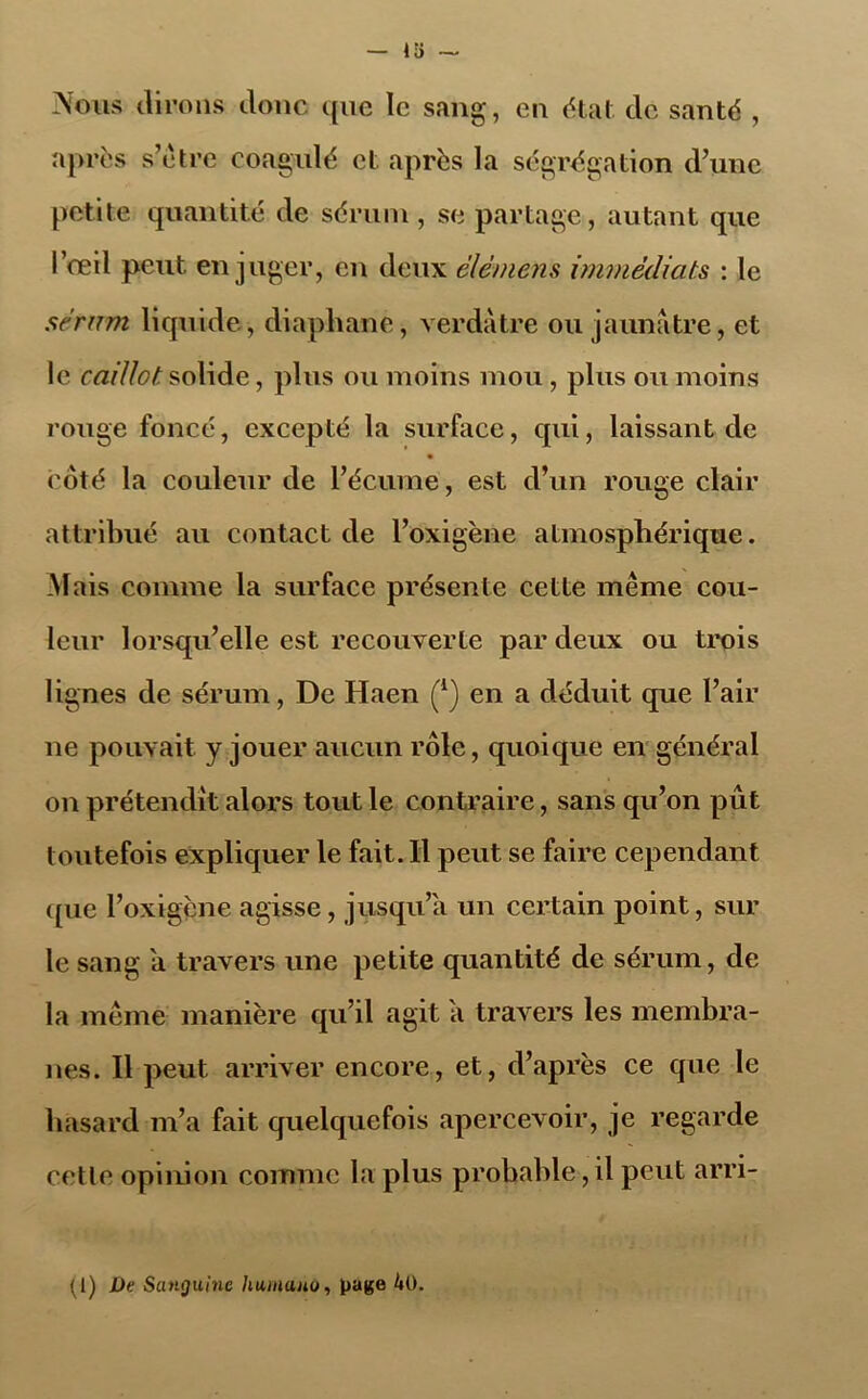 Nous dirons donc que ïc sang, en état de santé , après s’être coagulé et après la ségrégation d’une petite quantité de sérum, se partage, autant que l’œil peut, en juger, en deux élément immédiats : le sérum liquide, diaphane, verdâtre ou jaunâtre, et le caillot, solide, plus ou moins mou , plus ou moins rouge foncé, excepté la surface, qui, laissant de • côté la couleur de l’écume, est d’un rouge clair attribué au contact de l’oxigène atmosphérique. Mais comme la surface présente cette même cou- leur lorsqu’elle est recouverte par deux ou trois lignes de sérum, De Haen (*) en a déduit que l’air ne pouvait y jouer aucun rôle, quoique en général on prétendit alors tout le contraire, sans qu’on pût toutefois expliquer le fait. Il peut se faire cependant que l’oxigène agisse, jusqu’à un certain point, sur le sang a travers une petite quantité de sérum, de la même manière qu’il agit a travers les membra- nes. Il peut arriver encore, et, d’après ce que le hasard m’a fait quelquefois apercevoir, je regarde cetle opinion comme la plus probable,il peut arri- (1) De Sanguine humuuu, page 40.