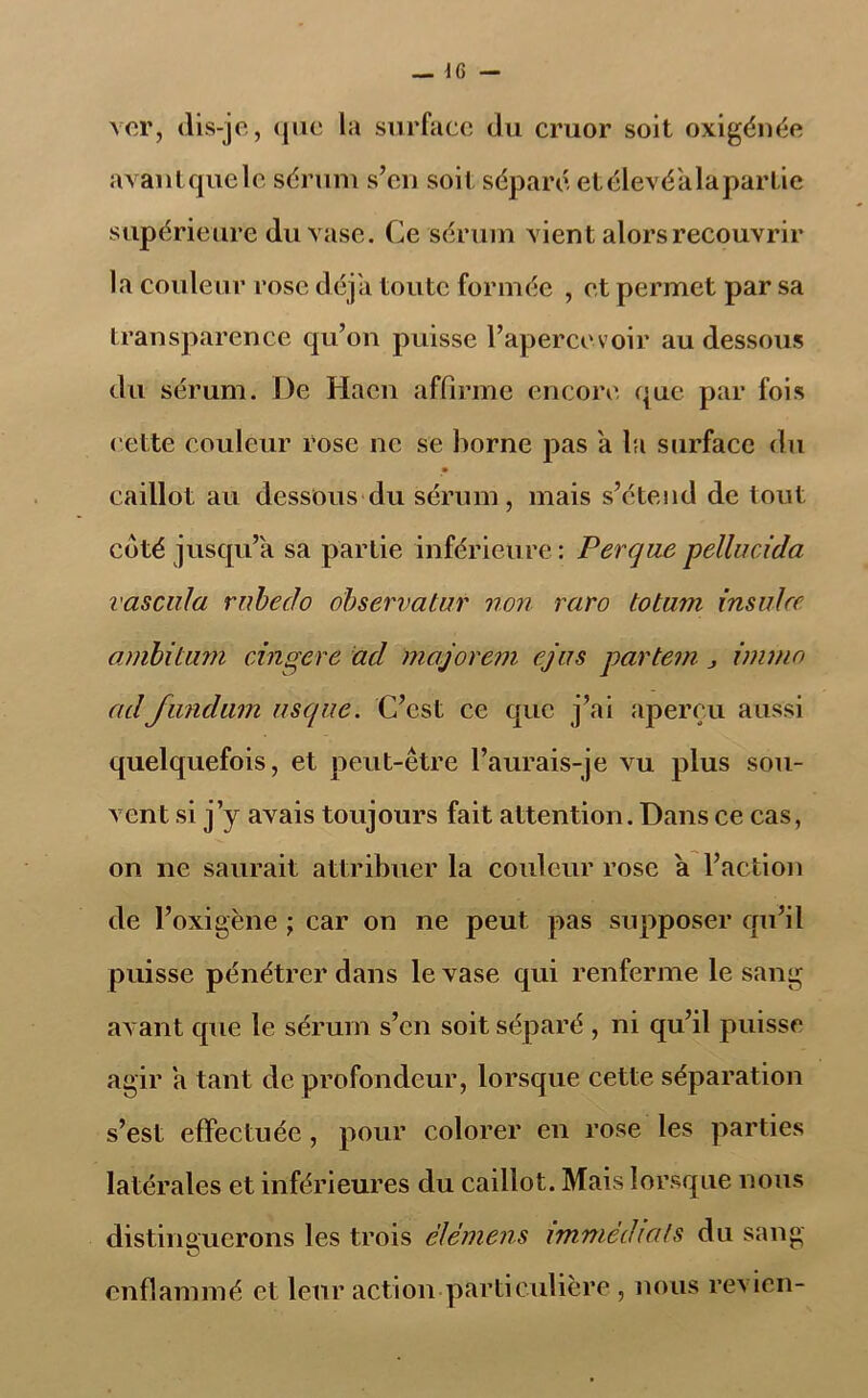 ver, (lis-je, que la surface du cruor soit oxigénée avantquele sérum s’eu soit séparé etélevéalapartie supérieure du vase. Ce sérum vient alors recouvrir la couleur rose déjà toute formée , et permet par sa transparence qu’on puisse l’apercevoir au dessous du sérum. De Hacn affirme encore que par fois cette couleur rose ne se borne pas a la surface du • caillot au dessous du sérum, mais s’étend de tout coté jusqu’à sa partie inférieure: Perquepellucida vascula rnbedo observatur non raro totam insuJce ambitam cingere ad majorcm cjus partem j immo adJundam usque. C’est ce cpic j’ai aperçu aussi quelquefois, et peut-être l’aurais-je vu plus sou- vent si j’y avais toujours fait attention. Dans ce cas, on ne saurait attribuer la couleur rose a l’action de l’oxigène ; car on ne peut pas supposer qu’il puisse pénétrer dans le vase qui renferme le sang avant que le sérum s’en soit séparé , ni qu’il puisse agir a tant de profondeur, lorsque cette séparation s’est effectuée, pour colorer en rose les parties latérales et inférieures du caillot. Mais lorsque nous distinguerons les trois ëlémens immédiats du sang enflammé et leur action particulière , nous revien-