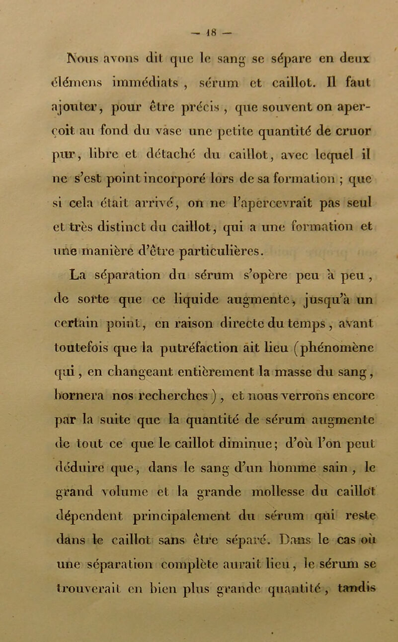 Nous avons dit que le sang se sépare en deux élérnens immédiats , sérum et caillot. Il faut ajouter, pour être précis, que souvent on aper- çoit au fond du vase une petite quantité de cruor pur, libre et détaché du caillot, avec lequel il ne s’est point incorporé lors de sa formation ; que si cela était arrivé, on ne l’apercevrait pas seul et très distinct du caillot, qui a une formation et une manière d’être particulières. La séparation du sérum s’opère peu a peu , de sorte que ce liquide augmente, jusqu’à un certain point, en raison directe du temps , avant toutefois que la putréfaction ait lieu (phénomène qui, en changeant entièrement la masse du sang, bornera nos recherches ), et nous verrons encore par la suite que la quantité de sérum augmente de tout ce que le caillot diminue; d’où l’on peut déduire que, dans le sang d’un homme sain , le grand volume et la grande mollesse du caillot dépendent principalement du sérum qui reste dans le caillot sans être séparé. Bans le cas où une séparation complète aurait lieu, le sérum se trouverait en bien plus grande quantité, tandis