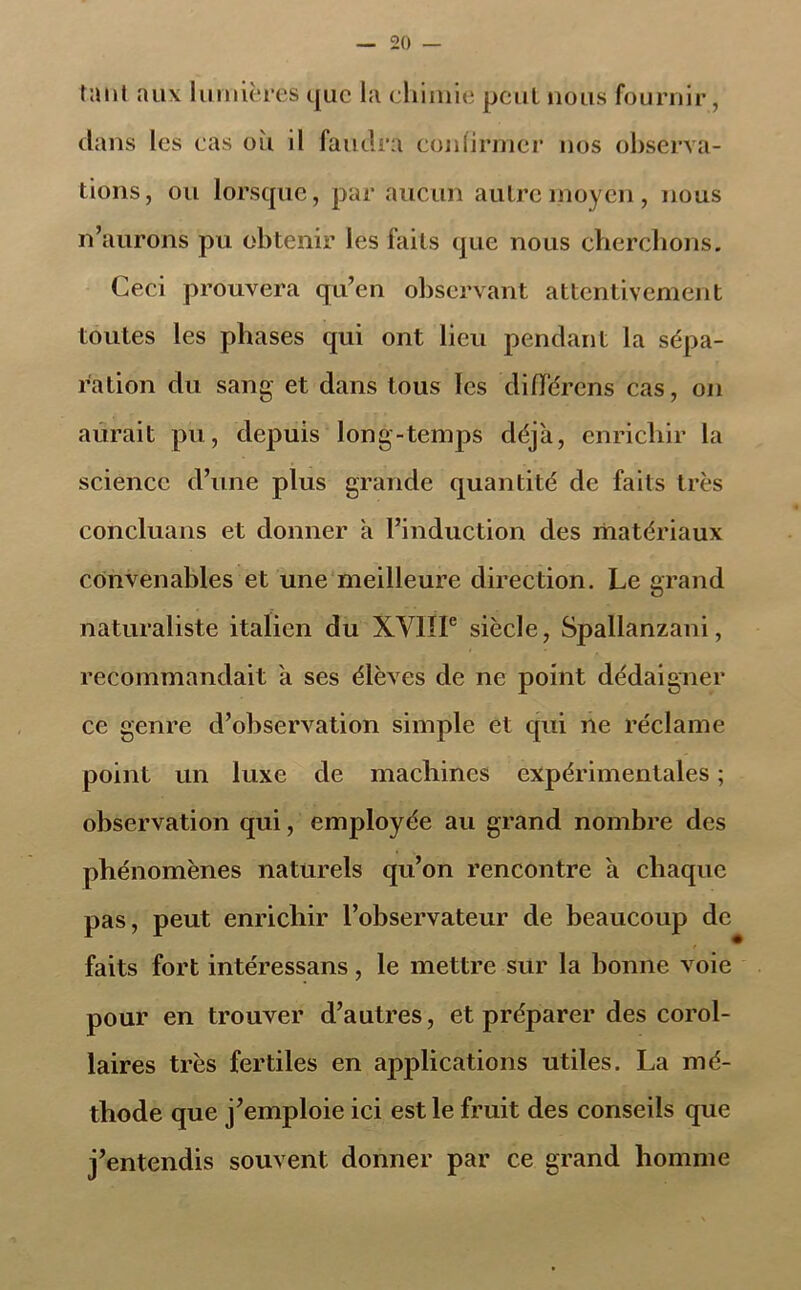 tant aux lumières que la chimie peut nous fournir, dans les cas où il faudra confirmer nos observa- tions, ou lorsque, par aucun autre moyen, nous n’aurons pu obtenir les faits que nous cherchons. Ceci prouvera qu’en observant attentivement toutes les phases qui ont lieu pendant la sépa- ration du sang et dans tous les différons cas, on aurait pu, depuis long-temps déjà, enrichir la science d’une plus grande quantité de faits très concluans et donner à l’induction des matériaux convenables et une meilleure direction. Le grand naturaliste italien du XVIIIe siècle, Spallanzani, recommandait à ses élèves de ne point dédaigner ce genre d’observation simple et qui ne réclame point un luxe de machines expérimentales ; observation qui, employée au grand nombre des phénomènes naturels qu’on rencontre à chaque pas, peut enrichir l’observateur de beaucoup de faits fort intéressans , le mettre sur la bonne voie pour en trouver d’autres, et préparer des corol- laires très fertiles en applications utiles. La mé- thode que j’emploie ici est le fruit des conseils que j’entendis souvent donner par ce grand homme