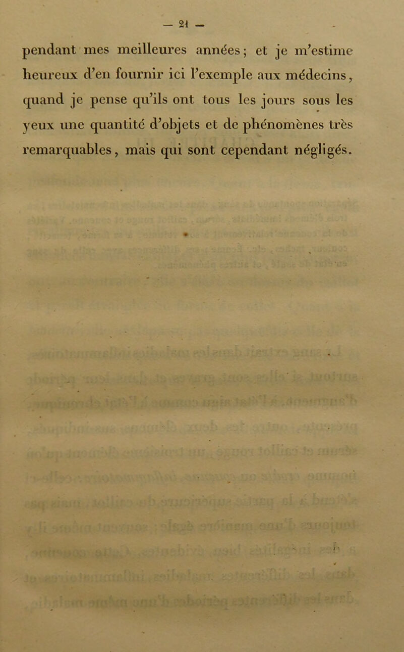 pendant mes meilleures années; et je m’estime heureux d’en fournir ici l’exemple aux médecins, cpiand je pense qu’ils ont tous les jours sous les yeux une quantité d’objets et de phénomènes très remarquables, mais qui sont cependant négligés.