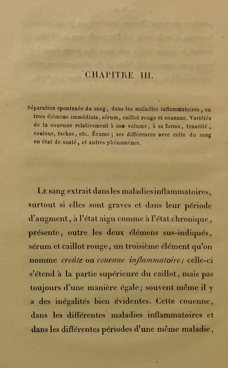 CHAPITRE III. Séparation spontanée du sang, dans les maladies inflammatoires, en trois élémens immédiats, sérum, caillot rouge et couenne. Variétés de la couenne relativement à son volume, à sa forme, ténacité , couleur, taches, etc. Écume ; ses différences avec celle du sang en état de santé, et autres phénomènes. Le sang extrait dansles maladies inflammatoires, surtout si elles sont graves et dans leur période d’augment, a l’état aigu comme a l’état chronique, présente, outre les deux élémens sus-indiqués, sérum et caillot rouge, un troisième élément qu’on nomme croûte ou couenne inflammatoire ; celle-ci s’étend a la partie supérieure du caillot, mais pas toujours d’une manière égale; souvent même il y a des inégalités bien évidentes. Cette couenne, dans les différentes maladies inflammatoires et dans les différentes périodes d’une même maladie,