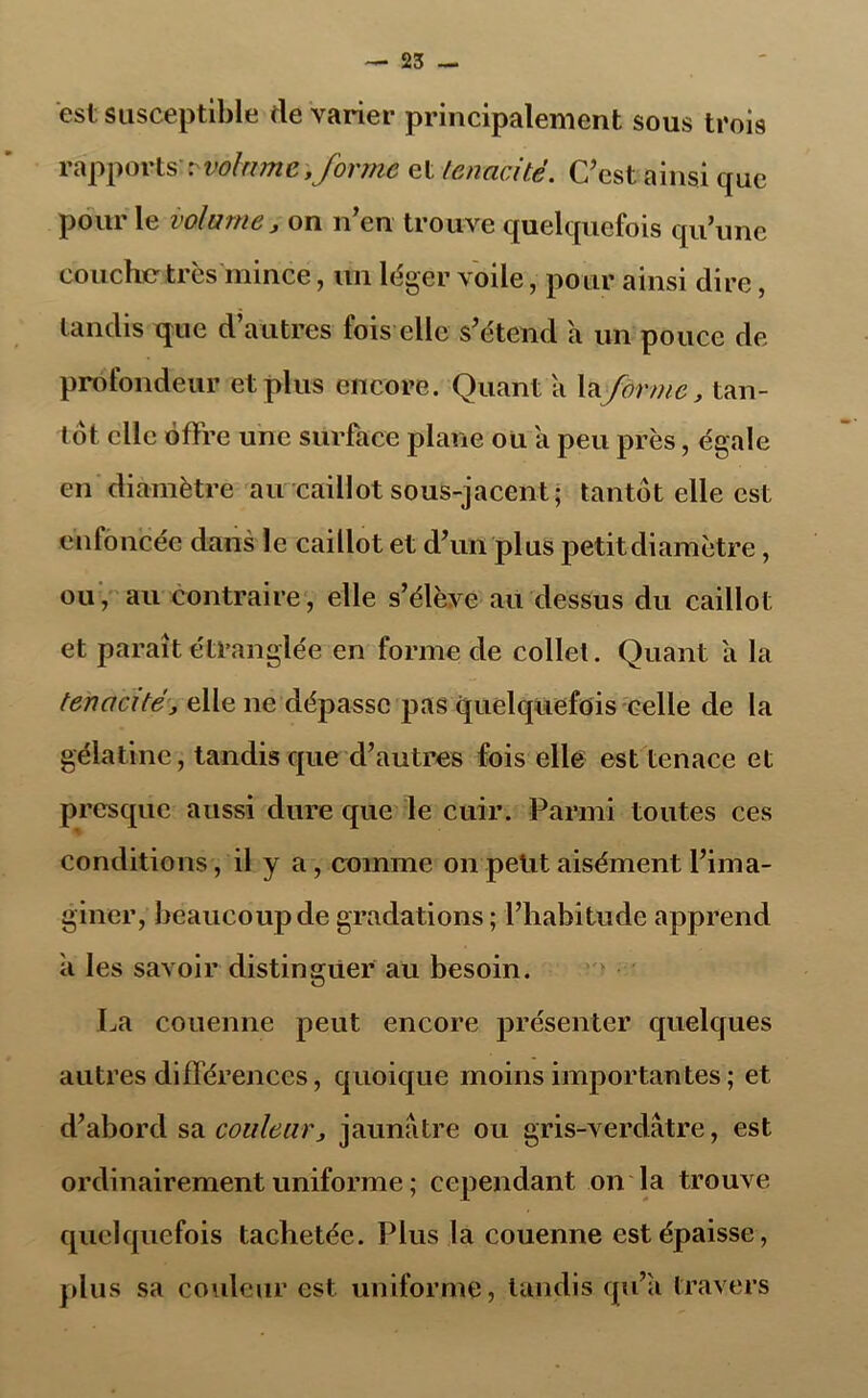 est susceptible de varier principalement sous trois rapports't'volume,forme et ténacité. C'est ainsi que pour le volume, on n’en trouve quelquefois qu’une couche très mince, un léger voile, pour ainsi dire, tandis que d’autres fois elle s’étend a un pouce de profondeur et plus encore. Quant a laforme, tan- tôt elle offre une surface plane ou a peu près, égale en diamètre au caillot sous-jacent; tantôt elle est enfoncée dans le caillot et d’un plus petitdiamètre, ou, au contraire, elle s’élève au dessus du caillot et paraît étranglée en forme de collet. Quant a la ténacité, elle ne dépasse pas quelquefois celle de la gélatine, tandis que d’autres fois elle est tenace et presque aussi dure que le cuir. Parmi toutes ces conditions, il y a , comme on petit aisément l’ima- giner, beaucoup de gradations ; l’habitude apprend a les savoir distinguer au besoin. La couenne peut encore présenter quelques autres différences, quoique moins importantes ; et d’abord sa couleur, jaunâtre ou gris-verdâtre, est ordinairement uniforme ; cependant on la trouve quelquefois tachetée. Plus la couenne est épaisse, plus sa couleur est uniforme, tandis qu’a travers