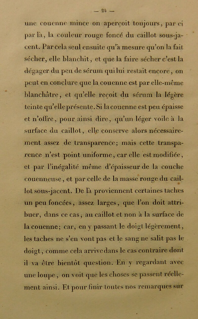 — 2/1 une couenne mince on aperçoit toujours, par ci parla, la couleur rouge foncé du caillot sous-ja- cent. Par cela seul ensuite qu’a mesure qu’on la fait sécher, elle blanchit, et que la faire sécher c’est la dégager du peu de sérum qui lui restait encore, on peut en conclure que la couenne est par elle-même blanchâtre, et qu’elle reçoit du sérum la légère teinte qu’elle présente. Si la couenne est peu épaisse et n’offre, pour ainsi dire, qu’un léger voile à la surface du caillot, elle conserve alors nécessaire- ment assez de transparence; mais cette transpa- rence n’est point uniforme, car elle est modifiée, et par l’inégalité même d’épaisseur de la couche couenneuse, et par celle de la masse rouge du cail- lot sous-jacent. De la proviennent certaines taches un peu foncées, assez larges, que l’on doit attri- buer, dans ce cas, au caillot et non a la surface de la couenne; car, en y passant le doigl légèrement, les taches ne s’en vont pas et le sang ne salit pas le doigt, comme cela arrivedans le cas contraire dont il va être bientôt question. En y regardant avec une loupe, on voit que les choses se passent réelle- ment ainsi. Et pour finir toutes nos remarques sur