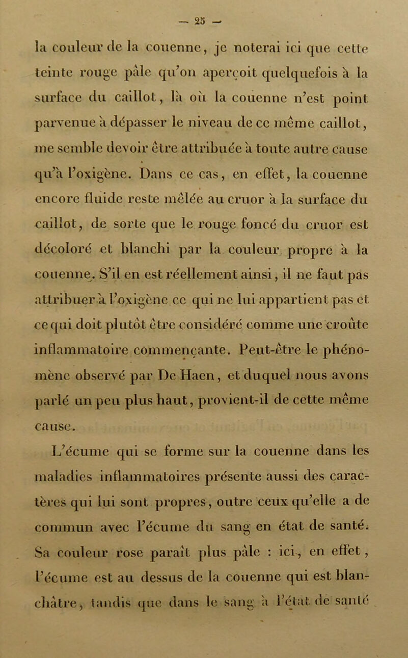 la couleur de la couenne, je noterai ici que celle teinte rouge pale qu’on aperçoit quelquefois a la surface du caillot, là où la couenne n’est point parvenue à dépasser le niveau de ce même caillot, me semble devoir être attribuée à toute autre cause i qu’à l’oxigène. Dans ce cas, en effet, la couenne encore fluide reste mêlée au cruor à la surface du caillot, de sorte que le rouge foncé du cruor est décoloré et blanchi par la couleur propre à la couenne. S’il en est réellement ainsi, il ne faut pas attribuer à l’oxigène ce qui ne lui appartient pas et ce qui doit plutôt être considéré comme une croûte inflammatoire commençante. Peut-être le phéno- mène observé par De Haen, et duquel nous avons parlé un peu plus haut, provient-il de cette même cause. L’écume qui se forme sur la couenne dans les maladies inflammatoires présente aussi des carac- tères qui lui sont propres, outre ceux qu’elle a de commun avec l’écume du sang en état de santé. Sa couleur rose paraît plus pale : ici, en effet, l’écume est au dessus de la couenne qui est blan- châtre, tandis que dans le sang à l’état de santé