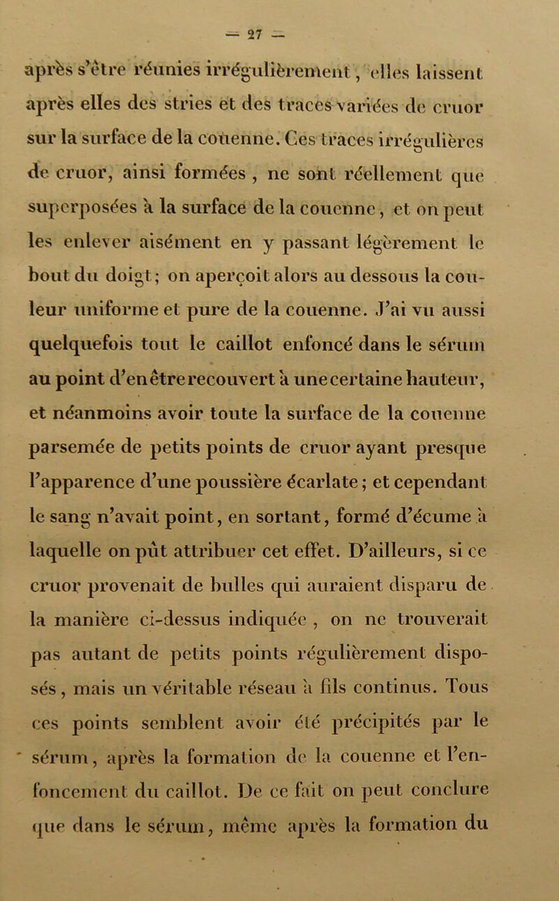 après s’ètre réunies irrégulièrement, elles laissent après elles des stries et des traces variées de cruor sur la surface de la couenne. Ces traces irrégulières o de cruor, ainsi formées , ne sont réellement que superposées a la surface de la couenne, et on peut les enlever aisément en y passant légèrement le bout du doigt; on aperçoit alors au dessous la cou- leur uniforme et pure de la couenne. J’ai vu aussi quelquefois tout le caillot enfoncé dans le sérum au point d’en être recouvert a une certaine hauteur, et néanmoins avoir toute la surface de la couenne parsemée de petits points de cruor ayant presque l’apparence d’une poussière écarlate ; et cependant le sang n’avait point, en sortant, formé d’écume a laquelle on put attribuer cet effet. D’ailleurs, si ce cruor provenait de bulles qui auraient disparu de la manière ci-dessus indiquée , on ne trouverait pas autant de petits points régulièrement dispo- sés , mais un véritable réseau a bis continus. Tous ces points semblent avoir été précipités par le sérum, après la formation de la couenne et l’en- foncement du caillot. De ce fait on peut conclure que dans le sérum, même après la formation du