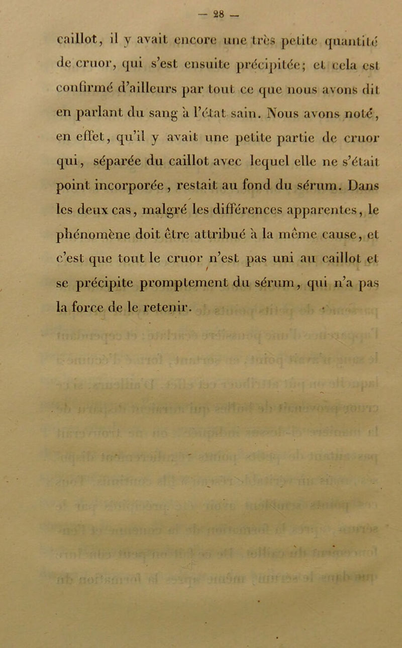 caillot, il y avait encore une très petite quantité de cruor, qui s’est ensuite précipitée; et cela esl confirmé d’ailleurs par tout ce que nous avons dit en parlant du sang a l’état sain. Nous avons noté, en effet, qu’il y avait une petite partie de cruor qui, séparée du caillot avec lequel elle ne s’étail point incorporée , restait au fond du sérum. Dans les deux cas, malgré les différences apparentes, le phénomène doit être attribué a la même cause, et c’est que tout le cruor n’est pas uni au caillot el se précipite promptement du sérum, qui n’a pas la force de le retenir.