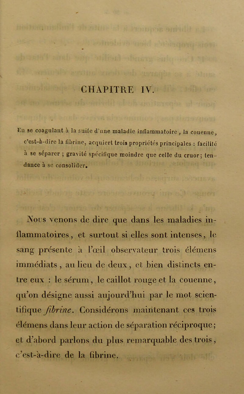 Eu se coagulant à la suite d'une maladie inflammatoire, la couenne, c’est-à-dire la fibrine, acquiert trois propriétés principales : facililé à se séparer ; gravité spécifique moindre que celle du cruor; ten- dance à se consolider. Nous venons de dire que dans les maladies in- llammatoires, et surtout si elles sont intenses, le sang présente a l’œil observateur trois élémens immédiats , au lieu de deux, et bien distincts en- tre eux : le sérum, le caillot rouge et la couenne, qu’on désigne aussi aujourd’hui par le mot scien- tifique fibrine. Considérons maintenant ces trois élémens dans leur action de séparation réciproque; et d’abord parlons du plus remarquable des trois, c’est-à-dire de la fibrine.