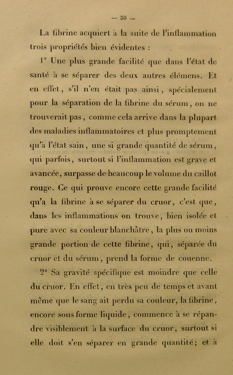 — 50 - La fibrine acquiert a la suite de l’inflammation trois propriétés bien évidentes : 1° Une plus grande facilité que dans l’état de santé a se séparer des deux autres élérnens. Et en effet, s’il n’en était pas ainsi, spécialement pour la séparation de la fibrine du sérum, on ne trouverait pas, comme cela arrive dans la plupart des maladies inflammatoires et plus promptement qu’ii l’état sain , une si grande quantité de sérum, ' ...... . •. J > ■ c» qui parfois, surtout si l’inflammation est grave et avancée, surpasse debeaucoup le volume du caillot rouge. Ce qui prouve encore cette grande facilité qu’a la fibrine il se séparer du cruor, c’est que, dans les inflammations on trouve, bien isolée et pure av ec sa couleur blanchâtre, la plus ou moins grande portion de cette fibrine, qui, séparée du cruor cL du sérum, prend la forme de couenne. 2° Sa gravité spécifique est moindre que celle du cruor. En effet, en très peu de temps et avant même que le sang ait perdu sa couleur, la fibrine J encore sous forme liquide, commence a se répan- dre visiblement a la surface du cruor, surtout si elle doit s’en séparer en grande quantité; et à