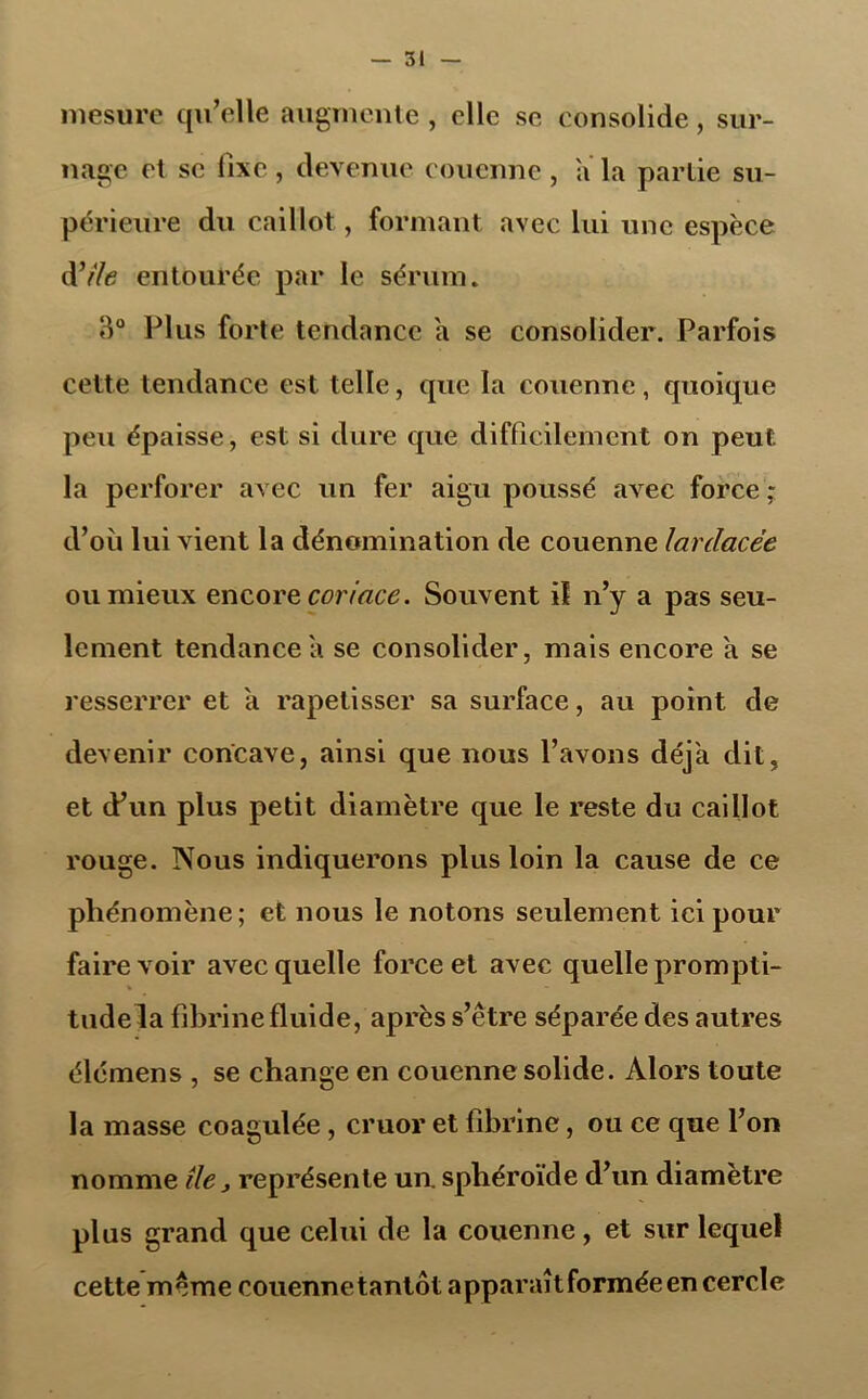 mesure qu’elle augmente , elle se consolide, sur- nage et se fixe , devenue couenne , a la partie su- périeure du caillot, formant avec lui une espèce dV/<? entourée par le sérum. 3° Plus forte tendance a se consolider. Parfois cette tendance est telle, que la couenne, quoique peu épaisse, est si dure que difficilement on peut la perforer avec un fer aigu poussé avec force ; d’où lui vient la dénomination de couenne larclacèe ou mieux encore coriace. Souvent il n’y a pas seu- lement tendance a se consolider, mais encore a se resserrer et a rapetisser sa surface, au point de devenir concave, ainsi que nous l’avons déj'a dit, et d’un plus petit diamètre que le reste du caillot rouge. Nous indiquerons plus loin la cause de ce phénomène; et nous le notons seulement ici pour faire voir avec quelle force et avec quelle prompti- % tilde la fibrine fluide, après s’être séparée des autres élémens , se change en couenne solide. Alors toute la masse coagulée, cruor et fibrine, ou ce que l’on nomme île > représente un. sphéroïde d’un diamètre plus grand que celui de la couenne, et sur lequel cette même couennetantôt apparaît formée en cercle