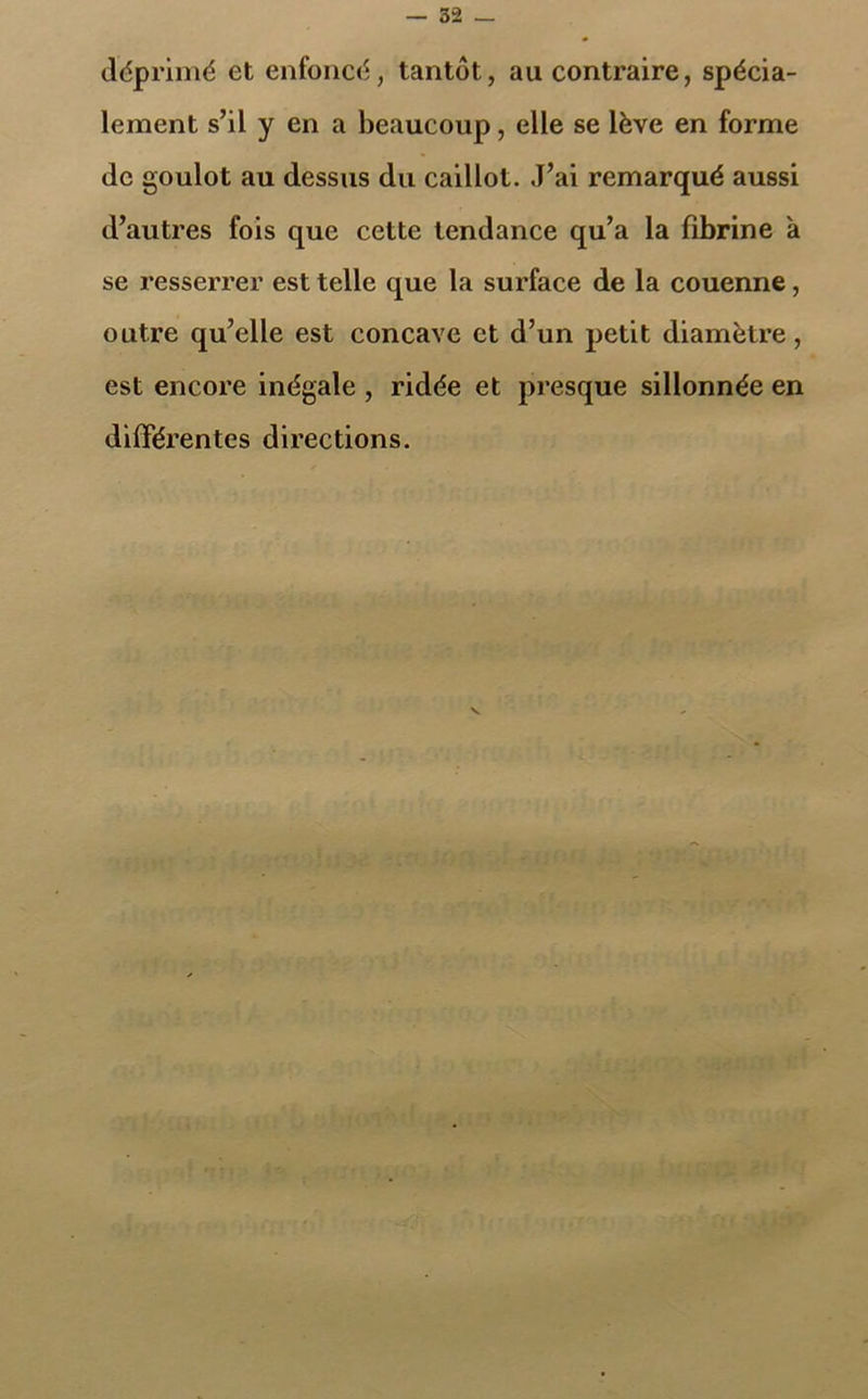 déprimé et enfoncé, tantôt, au contraire, spécia- lement s’il y en a beaucoup, elle se lève en forme de goulot au dessus du caillot. J’ai remarqué aussi d’autres fois que cette tendance qu’a la fibrine à se resserrer est telle que la surface de la couenne, outre qu’elle est concave et d’un petit diamètre, est encore inégale , ridée et presque sillonnée en différentes directions.