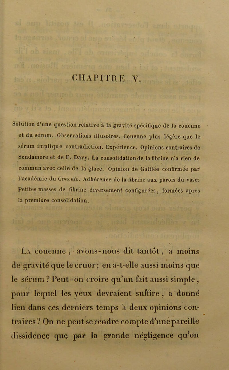 Solution d’une question relative à la gravité spécifique de la couenne et du sérum. Observations illusoires. Couenne plus légère que le sérum implique contradiction. Expérience. Opinions contraires de Scudamore et de F. Davy. La consolidation de la fibrine n’a rien de commun avec celle de la glace. Opinion de Galilée confirmée par l’académie du Cimento. Adhérence de la fibrine aux parois du vase; Petites masses de fibrine diversement configurées, formées après la première consolidation. La couenne, avons-nous dit tantôt, a moins de gravité que le cruor ; en a-t-elle aussi moins que le sérum ? Peut-on croire qu’un fait aussi simple , pour lequel les yeux devraient suffire , a donné lieu dans ces derniers temps a deux opinions con- traires ? On ne peut se rendre compte d’une pareille dissidence que par la grande négligence qu’on