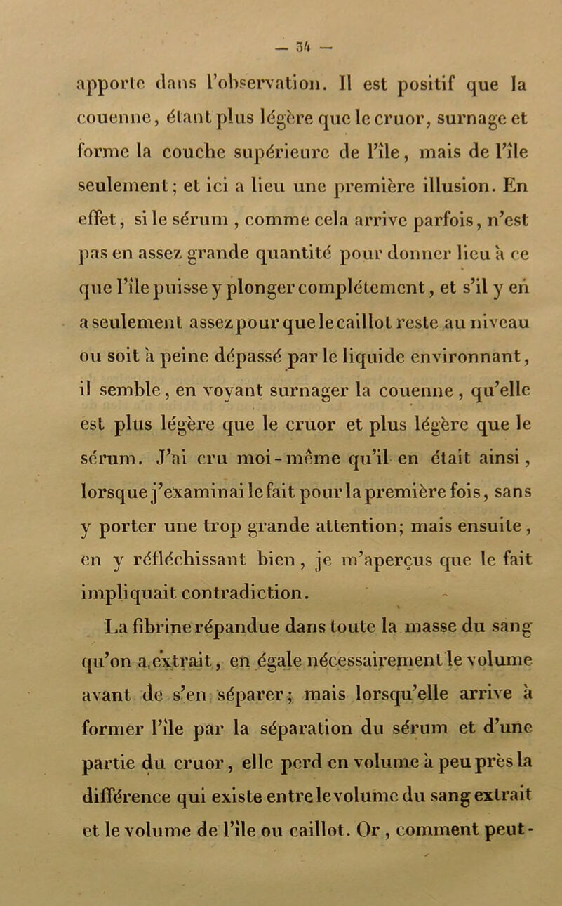 apporte clans l’observation. 11 est positif que la couenne, étant plus légère que le cruor, surnage et forme la couche supérieure cle Pile, mais de Pîle seulement; et ici a lieu une première illusion. En effet, si le sérum , comme cela arrive parfois, n’est pas en assez grande quantité pour donner lieu a ce que Pile puisse y plonger complètement, et s’il y eh a seulement assezpourquelecaillot reste au niveau ou soit a peine dépassé parle liquide environnant, il semble, en voyant surnager la couenne, qu’elle est plus légère que le cruor et plus légère que le sérum. J’ai cru moi-même qu’il en était ainsi, lorsque j’examinai le fait pour la première fois, sans y porter une trop grande attention; mais ensuite, en y réfléchissant bien, je m’aperçus que le fait impliquait contradiction. La fibrine répandue dans toute la masse du sang qu’on a. extrait, en égale nécessairement le volume avant de s’en séparer; mais lorsqu’elle arrive à former Pile par la séparation du sérum et d’une partie du cruor, elle perd en volume a peu près la différence qui existe entre levolume du sang extrait et le volume de Pile ou caillot. Or , comment peut*