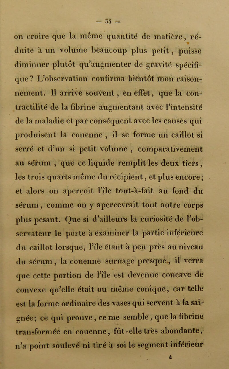 on croire que la meme quantité de matière , ré- duite a un volume beaucoup plus petit, puisse diminuer plutôt qu’augmenter de gravité spécifi- que ? L’observation confirma bientôt mon raison- nement. 11 arrive souvent, en effet, que la con- tractilité de la fibrine augmentant avec l’intensité de la maladie et par conséquent avec les causes qui produisent la couenne , il se forme un caillot si serré et d’un si petit volume , comparativement au sérum , que ce liquide remplit les deux tiers, les trois quarts même du récipient, et plus encore ; et alors on aperçoit l’ile tout-à-fait au fond du sérum, comme on y apercevrait tout autre corps plus pesant. Que si d’ailleurs la curiosité de l’ob- servateur le porte a examiner la partie inférieure du caillot lorsque, l’ile étant a peu près au niveau du sérum , la couenne surnage presque., il verra que cette portion de l’île est devenue concave de convexe qu’elle était ou même conique, car telle est la forme ordinaire des vases qui servent a la sai- gnée; ce qui prouve, ce me semble, que la fibrine transformée en couenne, fut-elle très abondante, n’a point soulevé ni tiré a soi le segment inférieur 4