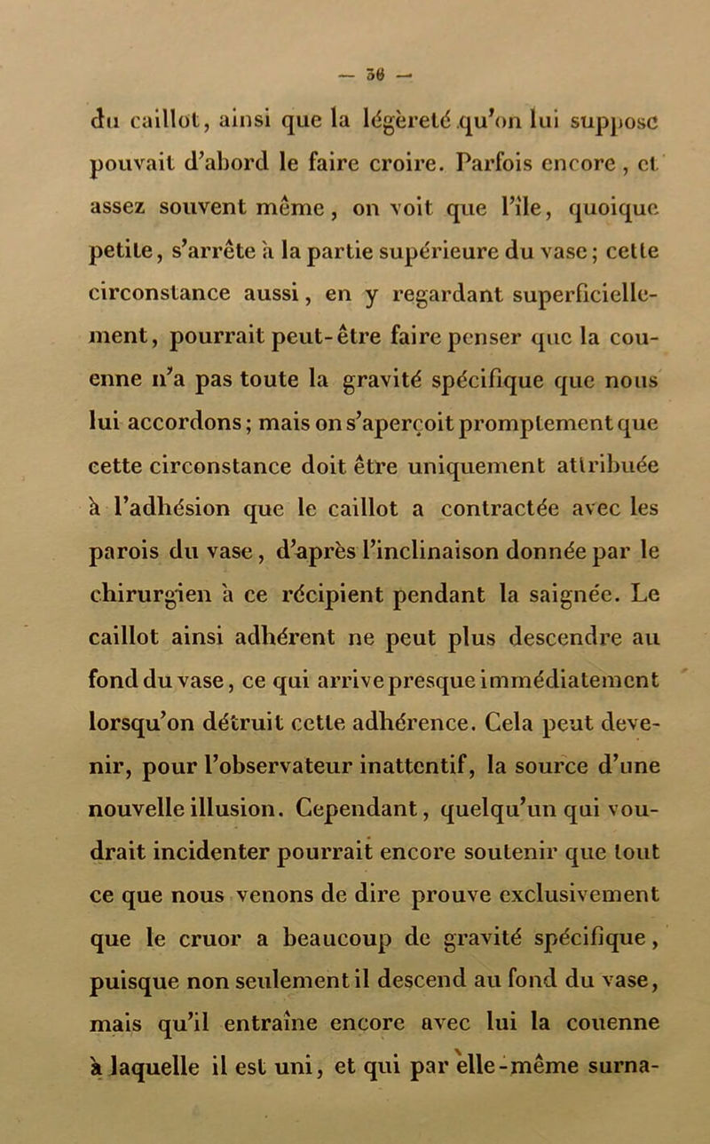 — 50 — du caillot, ainsi que la légèreté .qu’on lui suppose pouvait d’abord le faire croire. Parfois encore , et assez souvent meme , on voit que File, quoique petite, s’arrête a la partie supérieure du vase ; cette circonstance aussi, en y regardant superficielle- ment, pourrait peut-être faire penser que la cou- enne n’a pas toute la gravité spécifique que nous lui accordons ; mais on s’aperçoit promptement que cette circonstance doit être uniquement attribuée k l’adhésion que le caillot a contractée avec les parois du vase, d’après l’inclinaison donnée par le chirurgien a ce récipient pendant la saignée. Le caillot ainsi adhérent ne peut plus descendre au fond du vase, ce qui arrive presque immédiatement lorsqu’on détruit cette adhérence. Cela peut deve- nir, pour l’observateur inattentif, la source d’une nouvelle illusion. Cependant, quelqu’un qui vou- drait incidenter pourrait encore soutenir que tout ce que nous venons de dire prouve exclusivement que le cruor a beaucoup de gravité spécifique, puisque non seulement il descend au fond du vase, mais qu’il entraîne encore avec lui la couenne a jaquelle il est uni, et qui par elle-même surna-