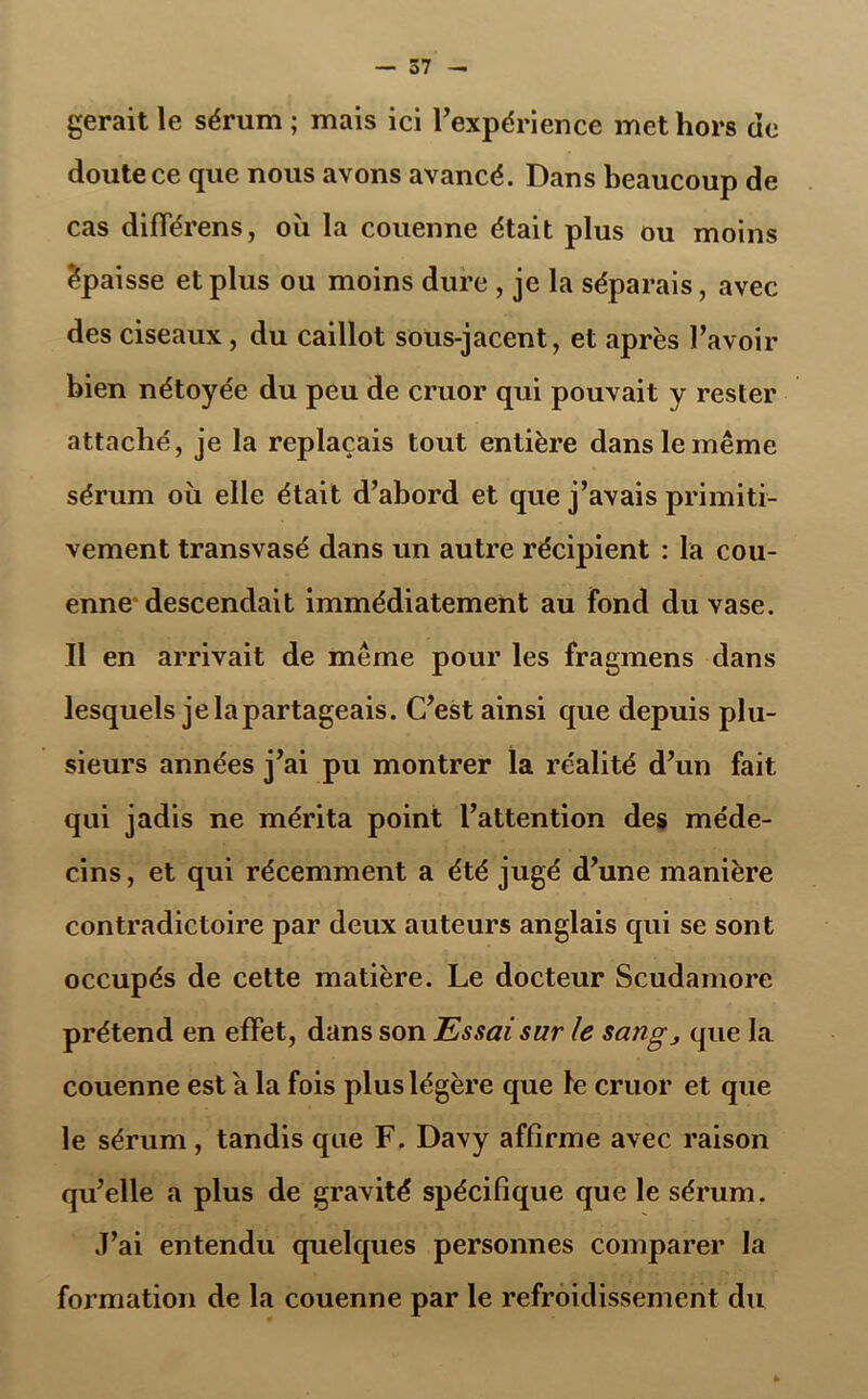 gérait le sérum ; mais ici l’expérience met hors de doute ce que nous avons avancé. Dans beaucoup de cas différens, où la couenne était plus ou moins épaisse et plus ou moins dure, je la séparais, avec des ciseaux, du caillot sous-jacent, et après l’avoir bien nétoyée du peu de cruor qui pouvait y rester attaché, je la replaçais tout entière dans le même sérum où elle était d’abord et que j’avais primiti- vement transvasé dans un autre récipient : la cou- enne descendait immédiatement au fond du vase. Il en arrivait de même pour les fragmens dans lesquels je lapartageais. C’est ainsi que depuis plu- sieurs années j’ai pu montrer la réalité d’un fait qui jadis ne mérita point l’attention des méde- cins, et qui récemment a été jugé d’une manière contradictoire par deux auteurs anglais qui se sont occupés de cette matière. Le docteur Scudamore prétend en effet, dans son Essai sur le sang, que la couenne est a la fois plus légère que le cruor et que le sérum, tandis que F. Davy affirme avec raison qu’elle a plus de gravité spécifique que le sérum. J’ai entendu quelques personnes comparer la formation de la couenne par le refroidissement du