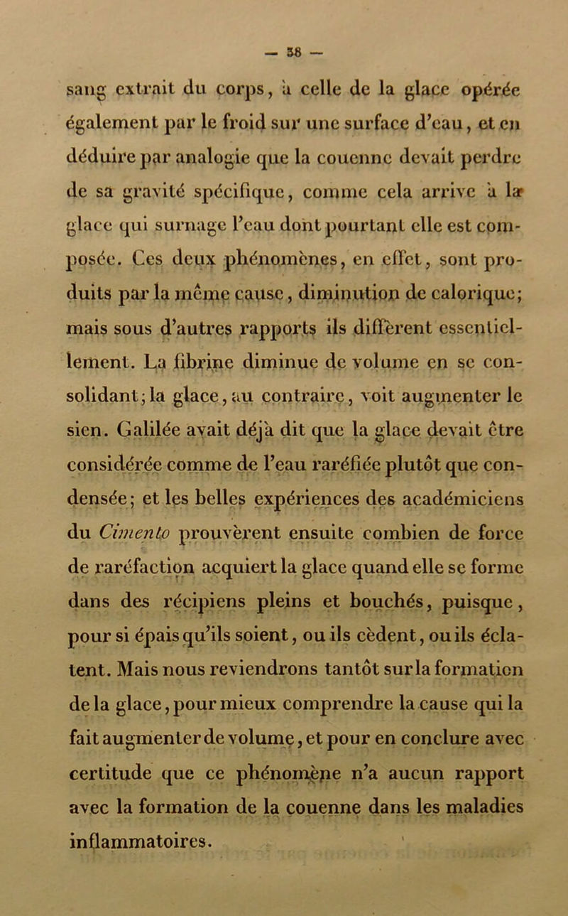 sang extrait du corps, a celle de la glace opérée également par le froid sur une surface d’eau, et en déduire par analogie que la couenne devait perdre de sa gravité spécifique, comme cela arrive a lar glace qui surnage l’eau dont pourtant elle est com- posée. Ces deux phénomènes, en effet, sont pro- duits par la même cause, diminution de calorique; mais sous d’autres rapports ils diffèrent essentiel- lement. La fibrine diminue de volume en se con- solidant; la glace, au contraire, voit augmenter le sien. Galilée avait déjà dit que la glace devait être considérée comme de l’eau raréfiée plutôt que con- densée; et les belles expériences des académiciens du CimcnLo prouvèrent ensuite combien de force de raréfactiçn acquiert la glace quand elle se forme dans des récipiens pleins et bouchés, puisque, pour si épais qu’ils soient, ou ils cèdent, ou ils écla- tent. Mais nous reviendrons tantôt sur la formation delà glace, pour mieux comprendre la cause qui la fait augmenter de volume, et pour en conclure avec certitude que ce phénomèpe n’a aucun rapport avec la formation de la couenne dans les maladies inflammatoires.