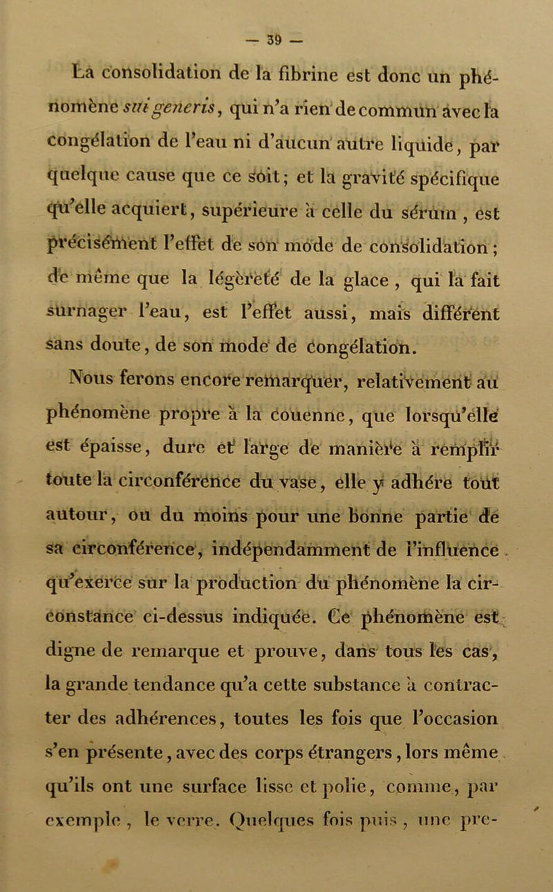 La consolidation de la fibrine est donc un phé- nomène suigeneris, qui n’a rien de commun avec la congélation de l’eau ni d’aucun autre liquide, par quelque cause que ce soit; et la gravité spécifique qu’elle acquiert, supérieure a celle du sérum , est précisément l’effet de son mode de consolidation ; de meme que la légèreté de la glace , qui la fait surnager l’eau, est l’effet aussi, mais différent sans doute, de son mode de Congélation. Nous ferons encore remarquer, relativement au phénomène propre à la couenne, que lorsqu’elle est épaisse, dure et' large de manière a remplir toute la circonférence du vase, elle y adhère tout autour, ou du moins pour une bonne partie de sa circonférence , indépendamment de l’influence qu’exerce sur la production du phénomène la cir- constance ci-dessus indiquée. Ge phénomène est digne de remarque et prouve, dans tous les cas, la grande tendance qu’a cette substance a contrac- ter des adhérences, toutes les fois que l’occasion s’en présente, avec des corps étrangers, lors même qu’ils ont une surface lisse et polie, comme, par exemple , le verre. Quelques fois puis , une pre-