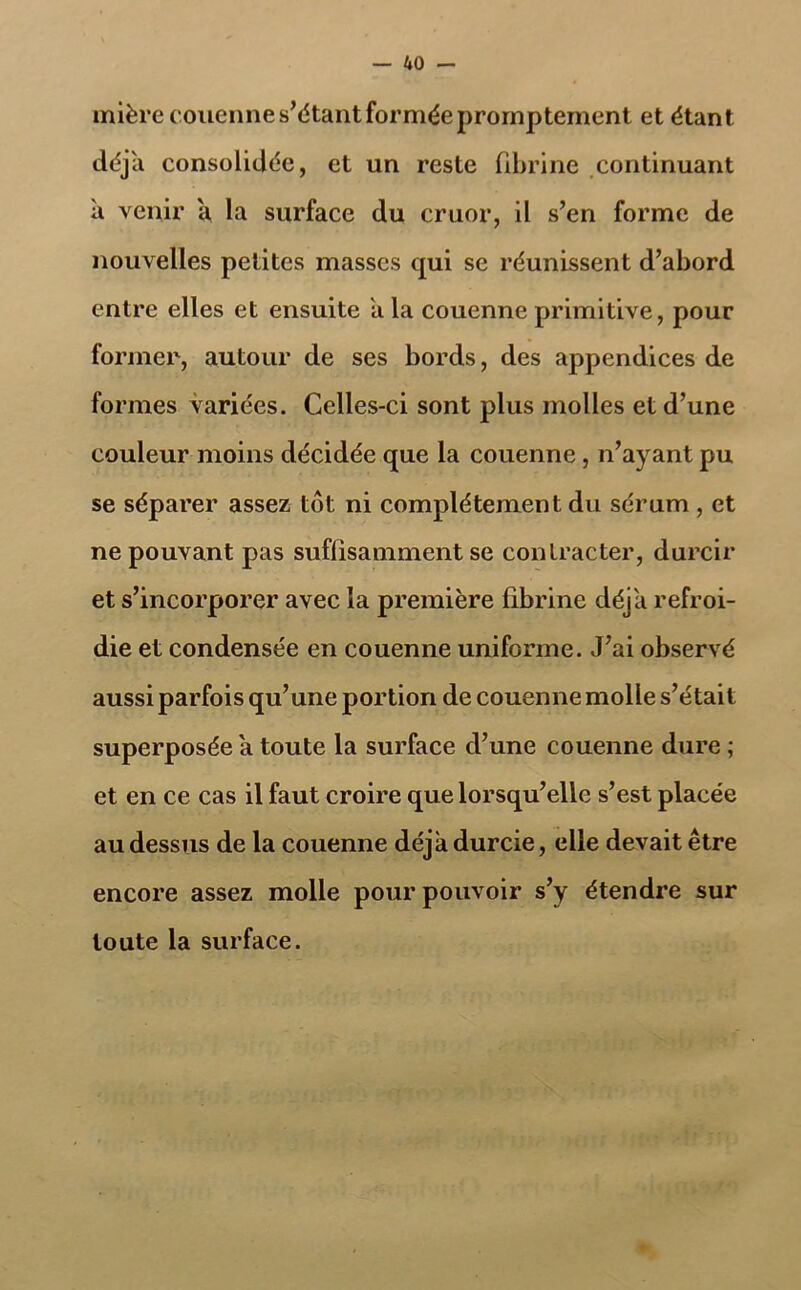 mière couenne s’étant formée promptement et étant déjà consolidée, et un reste fibrine continuant à venir a la surface du cruor, il s’en forme de nouvelles petites masses qui se réunissent d’abord entre elles et ensuite a la couenne primitive, pour former, autour de ses bords, des appendices de formes variées. Celles-ci sont plus molles et d’une couleur moins décidée que la couenne, n’ayant pu se séparer assez tôt ni complètement du sérum , et ne pouvant pas suffisamment se contracter, durcir et s’incorporer avec la première fibrine déjà refroi- die et condensée en couenne uniforme. J’ai observé aussi parfois qu’une portion de couenne molle s’était superposée a toute la surface d’une couenne dure ; et en ce cas il faut croire que lorsqu’elle s’est placée au dessus de la couenne déjà durcie, elle devait être encore assez molle pour pouvoir s’y étendre sur toute la surface.