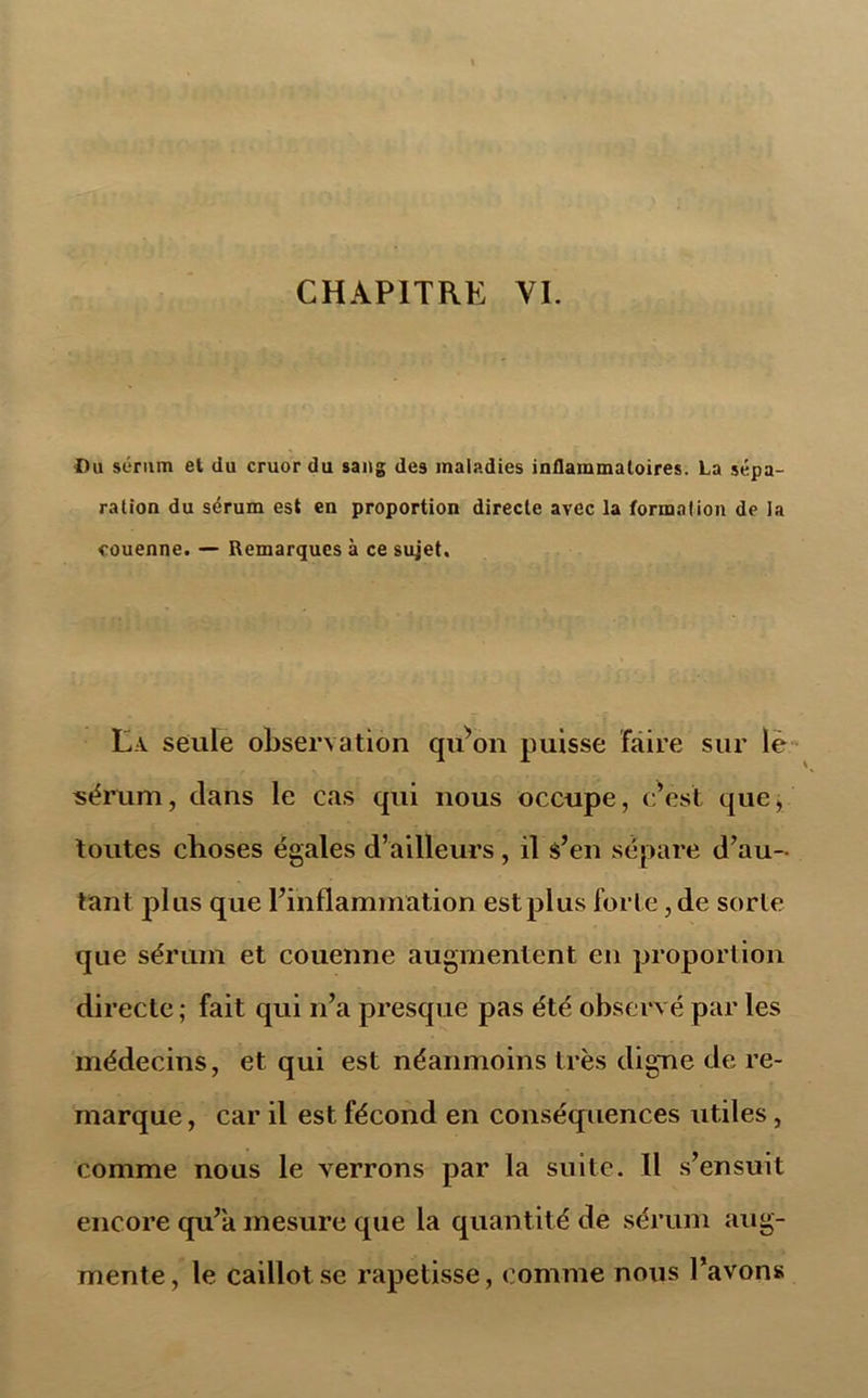 Ou sérum et du cruor du sang des maladies inflammatoires. La sépa- ration du sérum est en proportion directe avec la formation de la couenne. — Remarques à ce sujet. La seule observation qu^on puisse faire sur le* sérum, clans le cas qui nous occupe, c’est que, toutes choses égales d’ailleurs, il s’en sépare d’au- tant plus que l’inflammation est plus forte, de sorte que sérum et couenne augmentent en proportion directe; fait qui n’a presque pas été observé par les médecins, et qui est néanmoins très digne de re- marque , car il est fécond en conséquences utiles , comme nous le verrons par la suite. II s’ensuit encore qu’a mesure que la quantité de sérum aug- mente, le caillot se rapetisse, comme nous l’avons