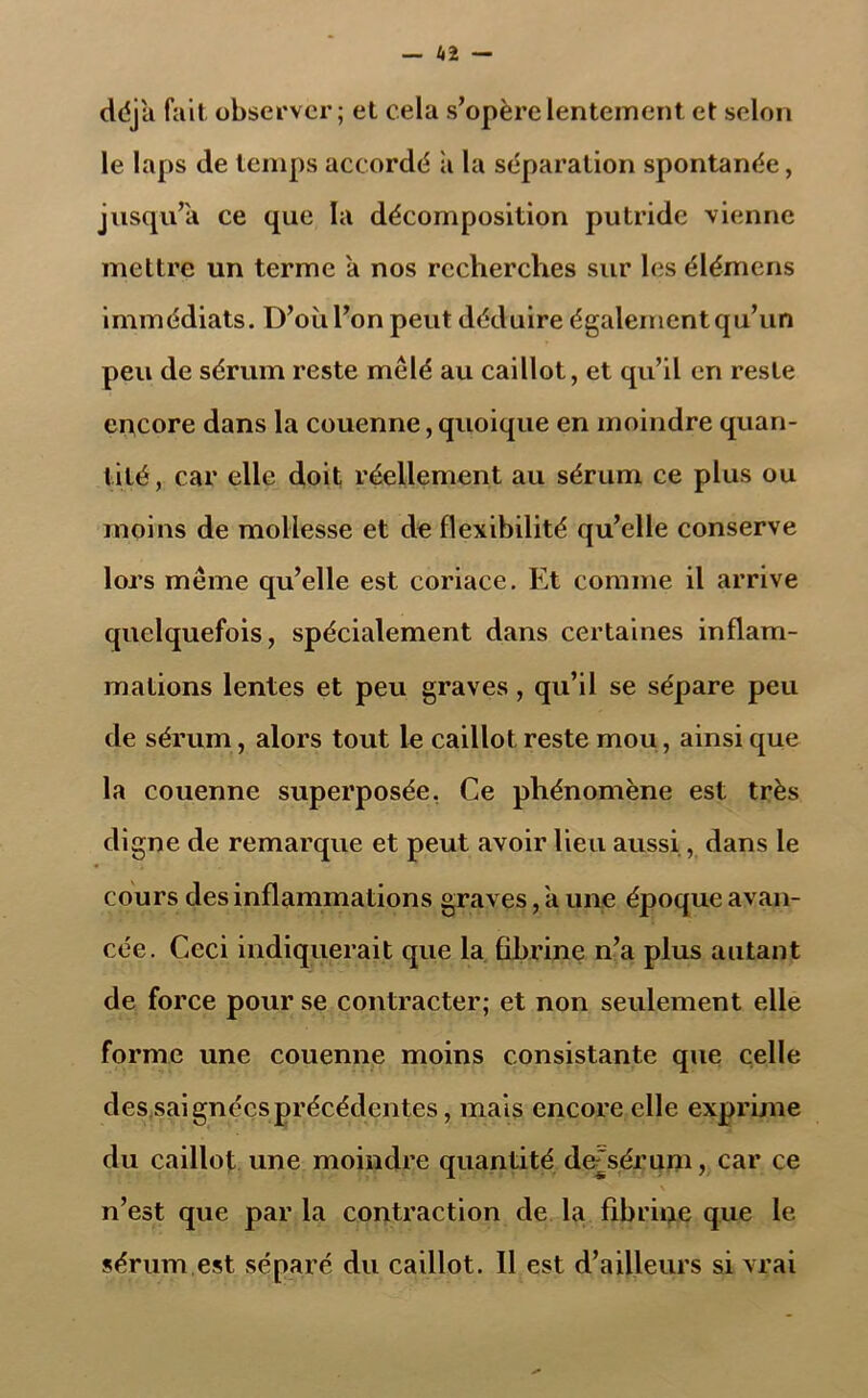 déjà fait observer; et cela s’opère lentement et selon le laps de temps accordé à la séparation spontanée, jusqu’à ce que la décomposition putride vienne mettre un terme a nos recherches sur les élémens immédiats. D’où l’on peut déduire également qu’un peu de sérum reste mêlé au caillot, et qu’il en reste encore dans la couenne, quoique en moindre quan- tité, car elle doit réellement au sérum ce plus ou moins de mollesse et de flexibilité qu’elle conserve lors même qu’elle est coriace. Et comme il arrive quelquefois, spécialement dans certaines inflam- mations lentes et peu graves, qu’il se sépare peu de sérum, alors tout le caillot reste mou, ainsi que la couenne superposée. Ce phénomène est très digne de remarque et peut avoir lieu aussi., dans le cours des inflammations graves, a une époque avan- cée. Ceci indiquerait que la fibrine n’a plus autant de force pour se contracter; et non seulement elle forme une couenne moins consistante que celle des saignées précédentes, mais encore elle exprime du caillot une moindre quantité de-'sérum, car ce n’est que par la contraction de la fibrine que le sérum est séparé du caillot. Il est d’ailleurs si vrai