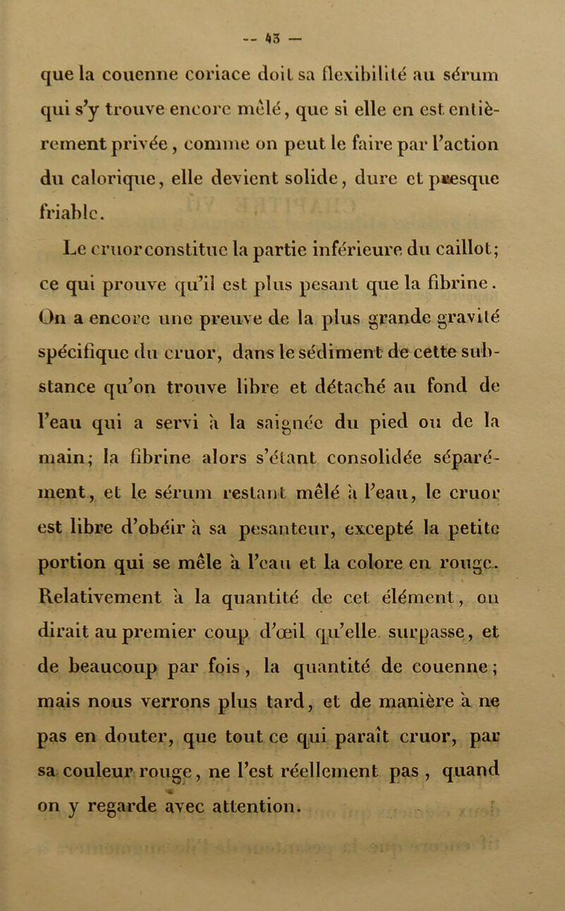 que la couenne coriace doit sa flexibilité au sérum qui s’y trouve encore mêlé, que si elle en est.entiè- rement privée , comme on peut le faire par l’action du calorique, elle devient solide, dure et presque friable. Le cruorconstitue la partie inférieure du caillot; ce qui prouve qu’il est plus pesant que la fibrine. On a encore une preuve de la plus grande gravité spécifique du cruor, dans le sédiment de cette sub- stance qu’on trouve libre et détaché au fond de l’eau qui a servi a la saignée du pied ou de la main; la fibrine alors s’étant consolidée séparé- ment, et le sérum restant mêlé a l’eau, le cruor est libre d’obéir a sa pesanteur, excepté la petite portion qui se mêle a l’eau et la colore en rouge. Relativement a la quantité de cet élément, on dirait au premier coup d’œil qu’elle surpasse, et de beaucoup par fois, la quantité de couenne ; mais nous verrons plus tard, et de manière a ne pas en douter, que tout ce qui paraît cruor, par sa couleur rouge, ne l’est réellement pas , quand on y regarde avec attention.