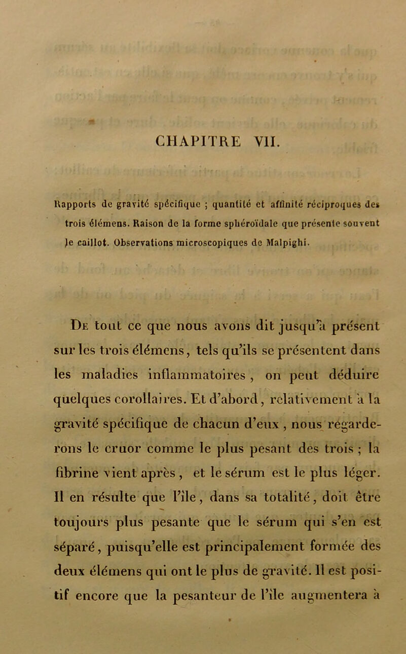 Rapports de gravité spécifique ; quantité et affinité réciproques de» trois élémens. Raison de la forme spliéroïdale que présente souvent Je caillot. Observations microscopiques de Malpighi. De tout ce que nous avons dit jusqu’il présent sur les trois élémens, tels qu’ils se présentent dans les maladies inflammatoires , on peut déduire quelques corollaires. Et d’abord, relativement a la gravité spécifique de chacun d’eux , nous regarde- rons le cruor comme le plus pesant des trois ; la fibrine vient après , et le sérum est le plus léger. 11 en résulte que Pile, dans sa totalité, doit être toujours plus pesante que le sérum qui s’en est séparé, puisqu’elle est principalement formée des deux élémens qui ont le plus de gravité. 11 est posi- tif encore que la pesanteur de Pile augmentera k