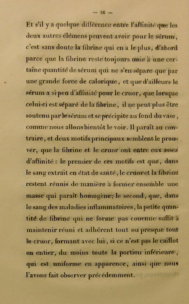 Et s’il y a quelque différence entre l'affinité que les deux autres élémens peuvent avoir pour le sérum , c’est sans doute la fibrine qui en a le plus, d’abord parce que la fibrine reste toujours unie a une cer- taine quantité de sérum qui ne s’en sépara que par une grande force de calorique, et que d’ailleurs le sérum a si peu d’affinité'pour le cruor, que lorsque celui-ci est séparé de la fibrine, il ne peut plus être soutenu par lesérum et se précipite au fond du vase, comme nous allonsbientôt le voir. Il paraît au con- traire , et deux motifs principaux semblent le prou-* ver, que la fibrine et le cruor ont entre eux assez d’affinité : le premier de ces motifs est que, dans le sang extrait en état de santé, le cruor et la fibrine restent réunis de manière a former ensemble une masse qui paraît homogène; le second, que, dans le sang des maladies inflammatoires, la petite quan- tité de fibrine qui ne forme pas couenne suffit à maintenir réuni et adhérent tout ou presque tout le cruor, formant avec lui, si ce n’est pas le caillot en entier, du moins toute la portion inférieure , qui est uniforme en apparence, ainsi que nous l’avons fait observer précédemment.