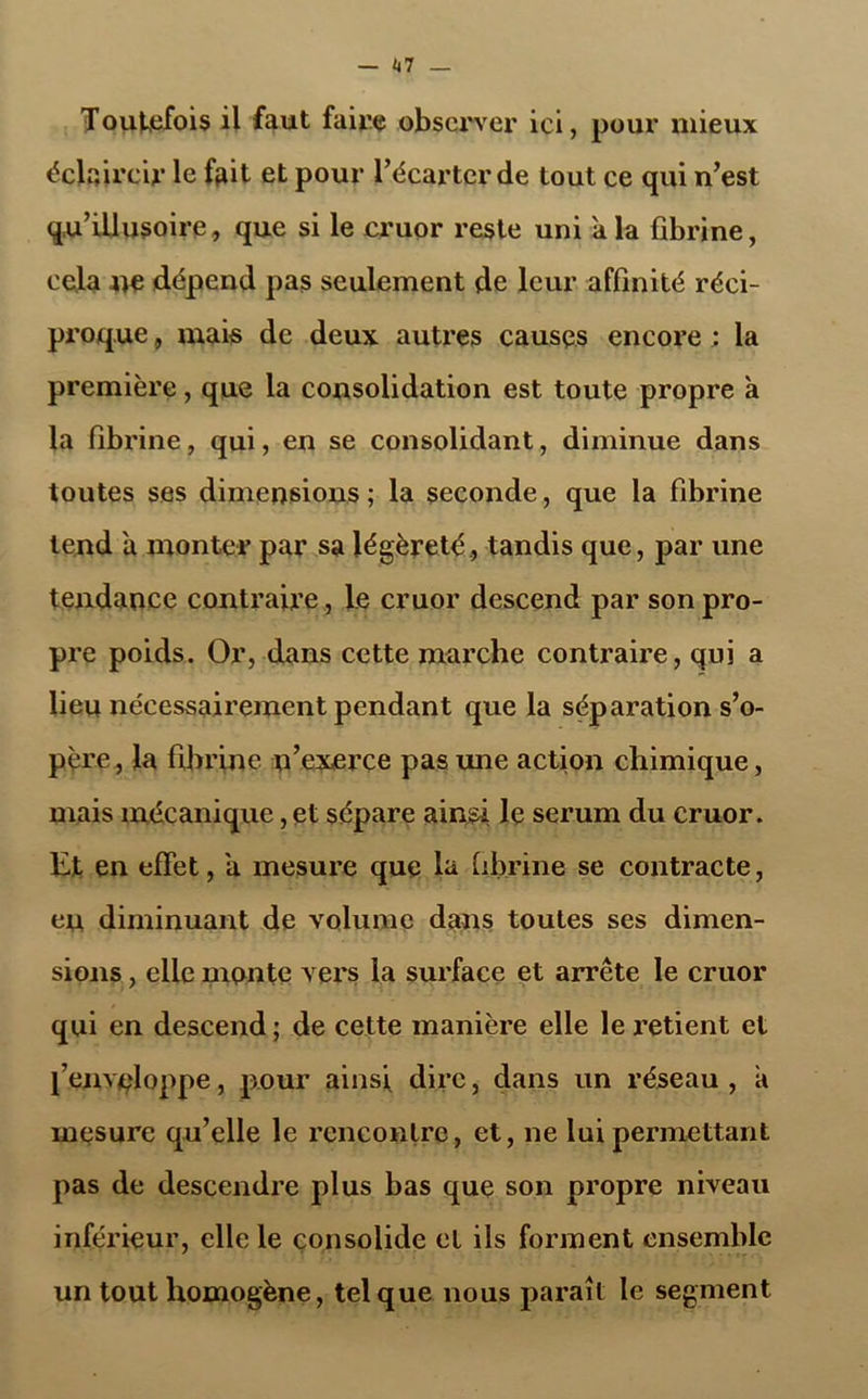 Toutefois il faut faire observer ici, pour mieux éclaircir le fait et pour l’écarter de tout ce qui n’est qu’illusoire, que si le cruor reste uni à la fibrine, cela ne dépend pas seulement de leur affinité réci- proque , mais de deux autres causes encore ; la première, que la consolidation est toute propre à la fibrine, qui, en se consolidant, diminue dans toutes ses dimensions ; la seconde, que la fibrine tend a monter par sa légèreté., tandis que, par une tendance contraire, Le cruor descend par son pro- pre poids. Or, dans cette marche contraire, qui a lieu nécessairement pendant que la séparation s’o- père, la fibrine n’exerce pas une action chimique, mais mécanique, et sépare ainsi le sérum du cruor. Et en effet, a mesure que la fibrine se contracte, eu diminuant de volume dans toutes ses dimen- sions , elle mente vers la surface et arrête le cruor qui en descend ; de cette manière elle le retient et l’enveloppe, pour ainsi dire, dans un réseau , a mesure qu’elle le rencontre, et, ne lui permettant pas de descendre plus bas que son propre niveau inférieur, elle le consolide et ils forment ensemble un tout homogène, tel que nous paraît le segment