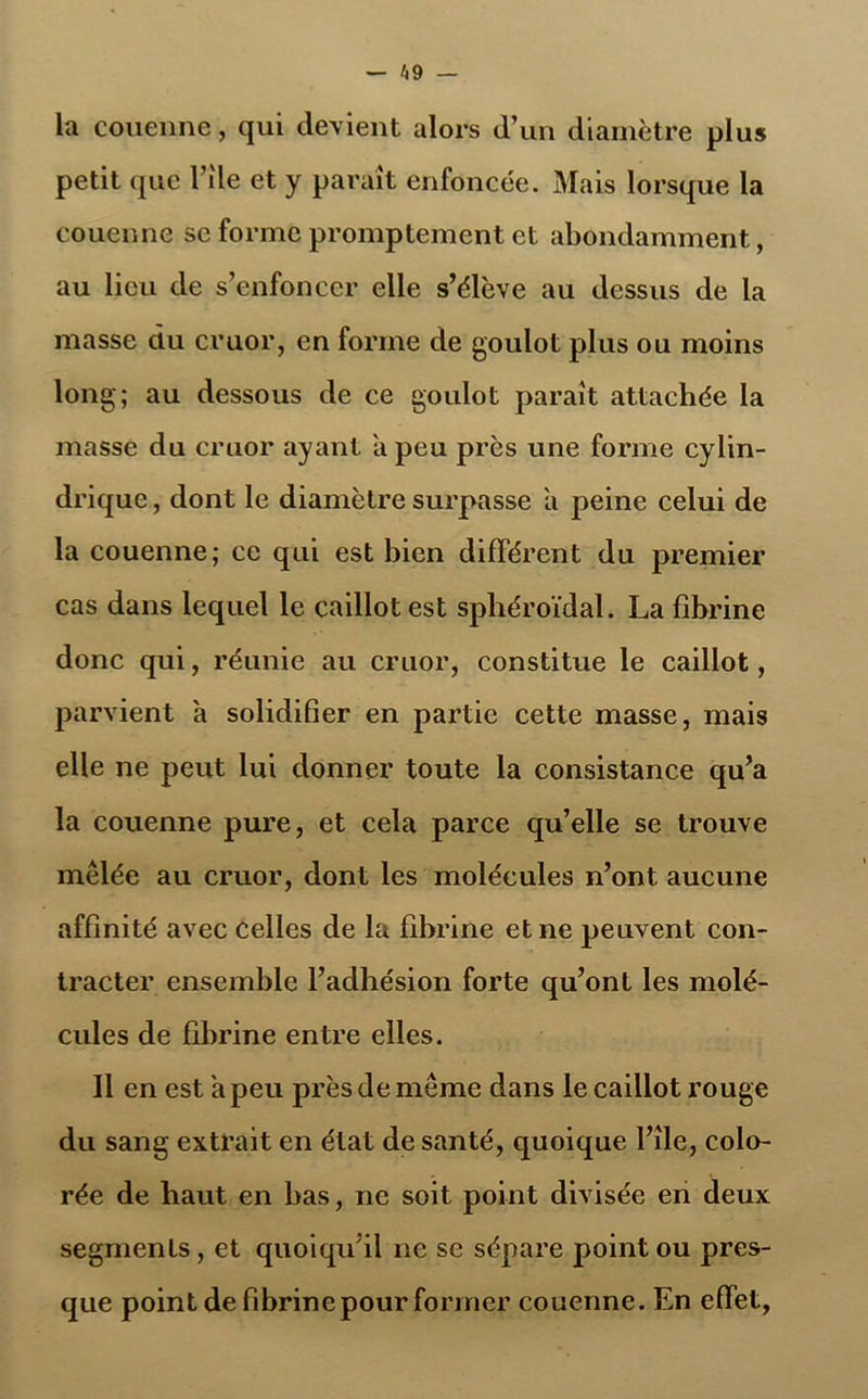 — 4 9 — la couenne, qui devient alors d’un diamètre plus petit que Pile et y parait enfoncée. Mais lorsque la couenne se forme promptement et abondamment, au lieu de s’enfoncer elle s’élève au dessus de la masse du cruor, en forme de goulot plus ou moins long; au dessous de ce goulot paraît attachée la masse du cruor ayant a peu près une forme cylin- drique , dont le diamètre surpasse a peine celui de la couenne; ce qui est bien différent du premier cas dans lequel le caillot est sphéroïdal. La fibrine donc qui, réunie au cruor, constitue le caillot, parvient a solidifier en partie cette masse, mais elle ne peut lui donner toute la consistance qu’a la couenne pure, et cela parce qu’elle se trouve mêlée au cruor, dont les molécules n’ont aucune affinité avec celles de la fibrine et ne peuvent con- tracter ensemble l’adhésion forte qu’ont les molé- cules de fibrine entre elles. Il en est a peu près de même dans le caillot rouge du sang extrait en état de santé, quoique l’île, colo- rée de haut en bas, ne soit point divisée en deux segments, et quoiqu’il ne se sépare point ou pres- que point de fibrine pour former couenne. En effet,