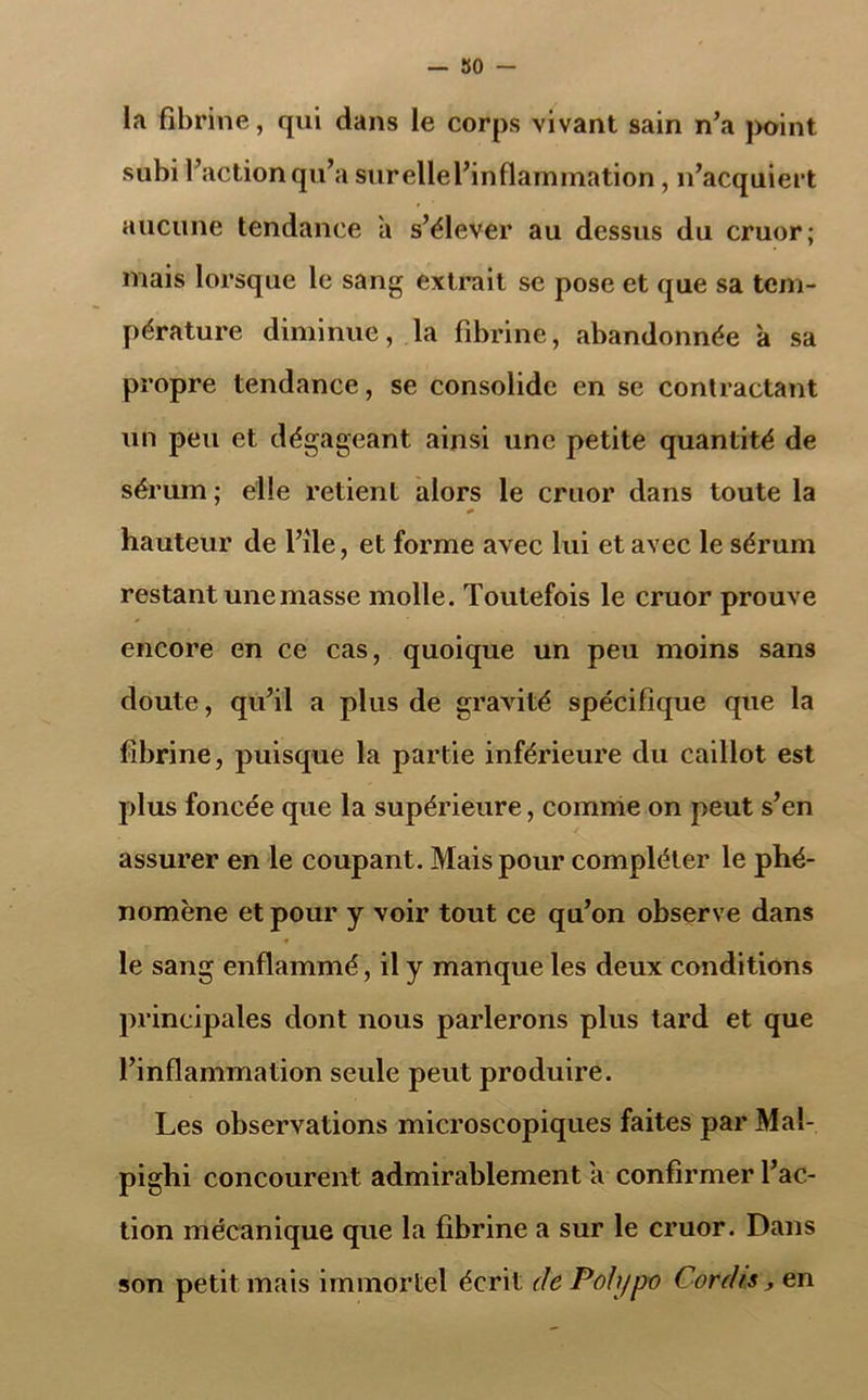 — Ko- la fibrine, qui dans le corps vivant sain n’a point subi l’action qu’a sur elle l’inflammation , n’acquiert aucune tendance a s’élever au dessus du cruor; mais lorsque le sang extrait se pose et que sa tem- pérature diminue, la fibrine, abandonnée à sa propre tendance, se consolide en se contractant un peu et dégageant ainsi une petite quantité de sérum ; elle retient alors le cruor dans toute la hauteur de l’ile, et forme avec lui et avec le sérum restant une masse molle. Toutefois le cruor prouve encore en ce cas, quoique un peu moins sans doute, qu’il a plus de gravité spécifique que la fibrine, puisque la partie inférieure du caillot est plus foncée que la supérieure, comme on peut s’en assurer en le coupant. Mais pour compléter le phé- nomène et pour y voir tout ce qu’on observe dans ■* le sang enflammé, il y manque les deux conditions principales dont nous parlerons plus tard et que l’inflammation seule peut produire. Les observations microscopiques faites par Mal- pighi concourent admirablement a confirmer l’ac- tion mécanique que la fibrine a sur le cruor. Dans son petit mais immortel écrit dePohjpo Cor dis, en