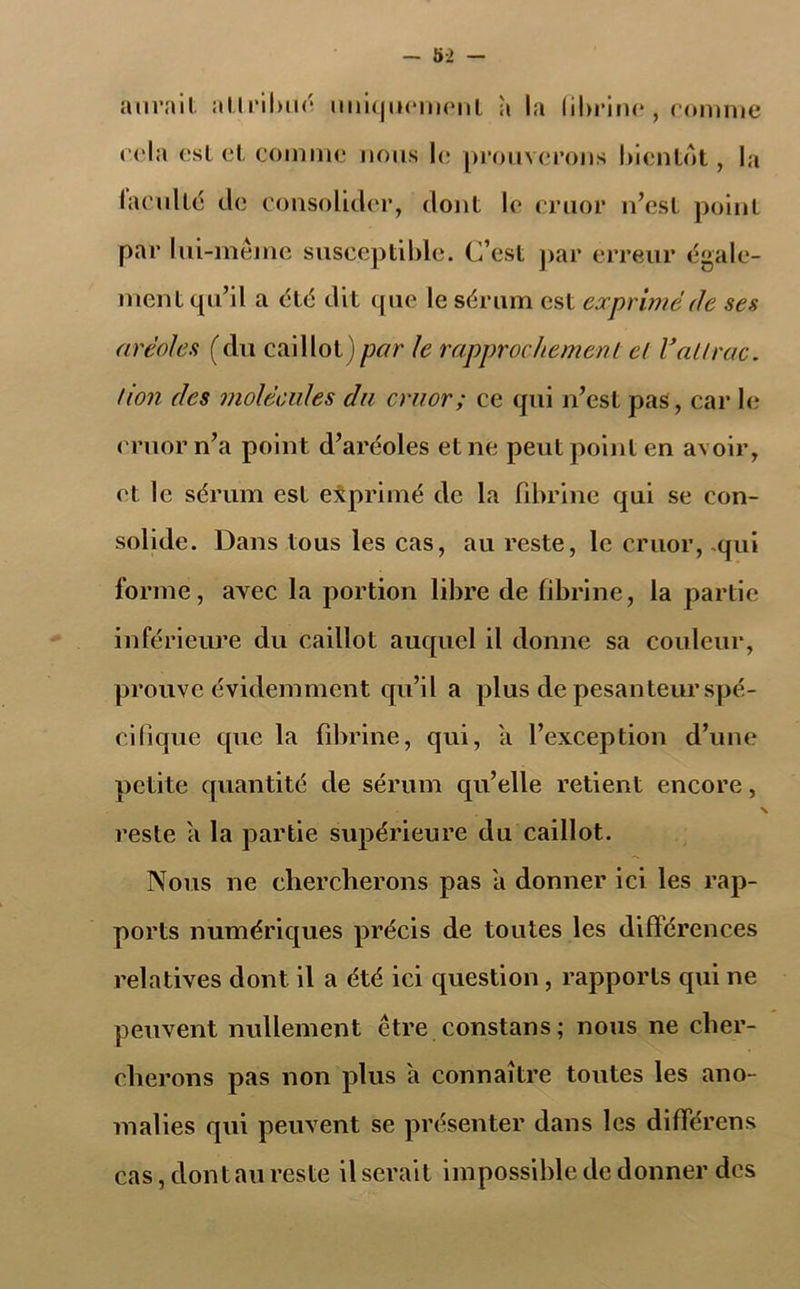 - 5-2 - aurait attribué uniquement à la fibrine , comme cela est et comme nous le prouverons bientôt, la (acuité de consolider, dont le cruor n’est point par lui-même susceptible. C’est par erreur égale- ment qu’il a été dit que le sérum est exprimé de ses aréoles (du caillot)par le rapprochement et Vallrac. /ion des molécules du cruor ; ce qui n’est pas, car le cruor n’a point d’aréoles et ne peut point en avoir, et le sérum est exprimé de la fibrine qui se con- solide. Dans tous les cas, au reste, le cruor, -qui forme, avec la portion libre de fibrine, la partie inférieure du caillot auquel il donne sa couleur, prouve évidemment qu’il a plus de pesanteur spé- cifique que la fibrine, qui, a l’exception d’une petite quantité de sérum qu’elle retient encore, x reste a la partie supérieure du caillot. Nous ne chercherons pas a donner ici les rap- ports numériques précis de toutes les différences relatives dont il a été ici question , rapports qui ne peuvent nullement être constans; nous ne cher- cherons pas non plus a connaître toutes les ano- malies qui peuvent se présenter dans les différens cas, dont au reste il serait impossible de donner des