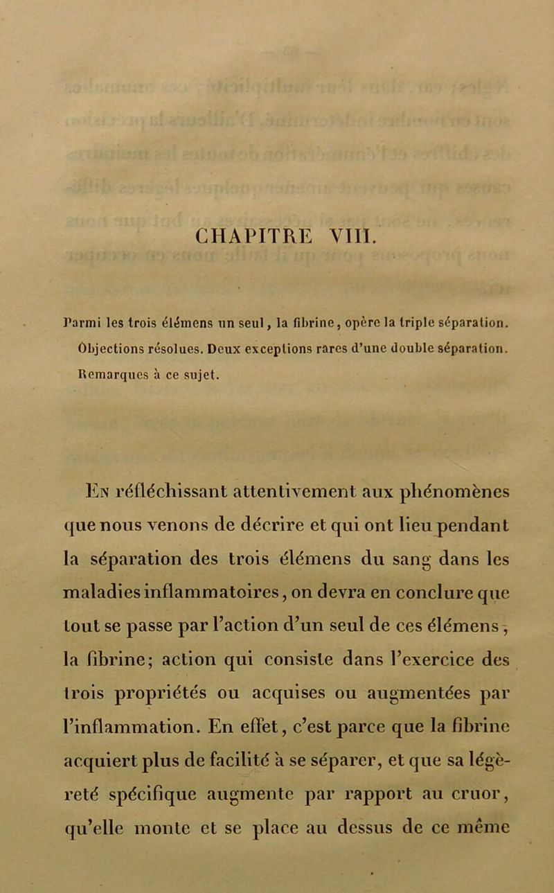 CHAPITRE YIII. Parmi les trois élémens un seul, la fibrine, opère la triple séparation. Objections résolues. Deux exceptions rares d’une double séparation. Remarques à ce sujet. En réfléchissant attentivement aux phénomènes que nous venons de décrire et qui ont lieu pendant la séparation des trois élémens du sang dans les maladies inflammatoires, on devra en conclure que tout se passe par l’action d’un seul de ces élémens , la fibrine; action qui consiste dans l’exercice des trois propriétés ou acquises ou augmentées par l’inflammation. En effet, c’est parce que la fibrine acquiert plus de facilité a se séparer, et que sa légè- reté spécifique augmente par rapport au cruor, qu’elle monte et se place au dessus de ce même