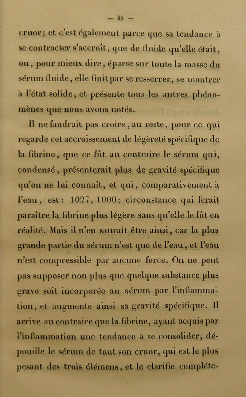 cruor; et c’est également parce que sa tendance a se contracter s’accroît, que de fluide qu’elle était, ou, pour mieux dire, éparse sur toute la masse du sérum fluide, elle finit par se resserrer, se montrer a l’état solide, et présente tous les autres phéno- mènes que nous avons notés. Il ne faudrait pas croire , au reste, pour ce qui regarde cet accroissement de légèreté spécifique de la fibrine, que ce fût au contraire le sérum qui, condensé, présenterait plus de gravité spécifique qu’on ne lui connaît, et qui, comparativement a l’eau, est: 1027, 1000; circonstance qui ferait paraître la fibrine plus légère sans qu’elle le fût en réalité. Mais il n’en saurait être ainsi, car la plus grande partie du sérum n’est que de l’eau, et l’eau n’est compressible par aucune force. On ne peut pas supposer non plus que quelque substance plus grave soit incorporée au sérum par l’inflamma- tion, et augmente ainsi sa gravité spécifique. Il arrive au contraire que la fibrine, ayant acquis par l’inflammation une tendance a se consolider, dé- pouille le sérum de tout son cruor, qui est le plus pesant des trois élémens, et le clarifie complète-